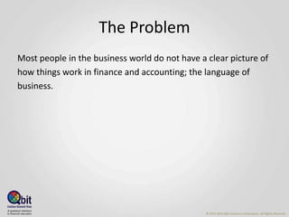 The Problem
Most people in the business world do not have a clear picture of
how things work in finance and accounting; the language of
business.
© 2013-2016 Qbit Solutions Corporation. All Rights Reserved
 