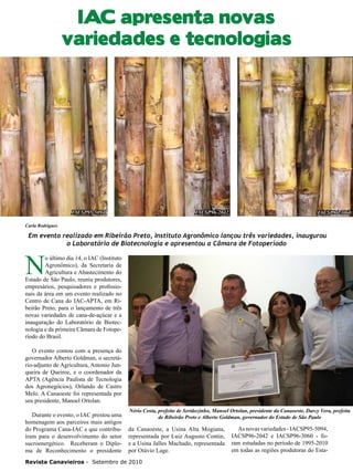 20

IAC apresenta novas
variedades e tecnologias

IACSP95-5094

IACSP96-2042

IACSP96-3060

Carla Rodrigues

Em evento realizado em Ribeirão Preto, Instituto Agronômico lançou três variedades, inaugurou
o Laboratório de Biotecnologia e apresentou a Câmara de Fotoperíodo

N

o último dia 14, o IAC (Instituto
Agronômico), da Secretaria de
Agricultura e Abastecimento do
Estado de São Paulo, reuniu produtores,
empresários, pesquisadores e profissionais da área em um evento realizado no
Centro de Cana do IAC-APTA, em Ribeirão Preto, para o lançamento de três
novas variedades de cana-de-açúcar e a
inauguração do Laboratório de Biotecnologia e da primeira Câmara de Fotoperíodo do Brasil.
O evento contou com a presença do
governador Alberto Goldman, o secretário-adjunto de Agricultura, Antonio Junqueira de Queiroz, e o coordenador da
APTA (Agência Paulista de Tecnologia
dos Agronegócios), Orlando de Castro
Melo. A Canaoeste foi representada por
seu presidente, Manoel Ortolan.
Durante o evento, o IAC prestou uma
homenagem aos parceiros mais antigos
do Programa Cana-IAC e que contribuíram para o desenvolvimento do setor
sucroenergético. Receberam o Diploma de Reconhecimento o presidente

Nério Costa, prefeito de Sertãozinho, Manoel Ortolan, presidente da Canaoeste, Darcy Vera, prefeita
de Ribeirão Preto e Alberto Goldman, governador do Estado de São Paulo

da Canaoeste, a Usina Alta Mogiana,
representada por Luiz Augusto Contin,
e a Usina Jalles Machado, representada
por Otávio Lage.

Revista Canavieiros - Setembro de 2010

As novas variedades - IACSP95-5094,
IACSP96-2042 e IACSP96-3060 - foram estudadas no período de 1995-2010
em todas as regiões produtoras do Esta-

 