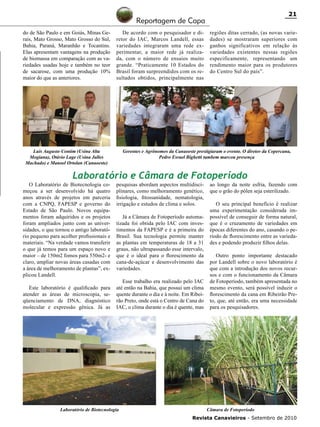21

Reportagem de Capa
do de São Paulo e em Goiás, Minas Gerais, Mato Grosso, Mato Grosso do Sul,
Bahia, Paraná, Maranhão e Tocantins.
Elas apresentam vantagens na produção
de biomassa em comparação com as variedades usadas hoje e também no teor
de sacarose, com uma produção 10%
maior do que as anteriores.

De acordo com o pesquisador e diretor do IAC, Marcos Landell, essas
variedades integraram uma rede experimentar, a maior rede já realizada, com o número de ensaios muito
grande. “Praticamente 10 Estados do
Brasil foram surpreendidos com os resultados obtidos, principalmente nas

Luis Augusto Contim (Usina Alta
Mogiana), Otávio Lage (Usina Jalles
Machado) e Manoel Ortolan (Canaoeste)

regiões ditas cerrado, (as novas variedades) se mostraram superiores com
ganhos significativos em relação às
variedades existentes nessas regiões
especificamente, representando um
rendimento maior para os produtores
do Centro Sul do país”.

Gerentes e Agrônomos da Canaoeste prestigiaram o evento. O diretor da Copercana,
Pedro Esrael Bighetti tambem marcou presença

Laboratório e Câmara de Fotoperíodo

O Laboratório de Biotecnologia começou a ser desenvolvido há quatro
anos através de projetos em parceria
com a CNPQ, FAPESP e governo do
Estado de São Paulo. Novos equipamentos foram adquiridos e os projetos
foram ampliados junto com as universidades, o que tornou o antigo laboratório pequeno para acolher profissionais e
materiais. “Na verdade vamos transferir
o que já temos para um espaço novo e
maior – de 150m2 fomos para 550m2- e
claro, ampliar novas áreas casadas com
a área de melhoramento de plantas”, explicou Landell.
Este laboratório é qualificado para
atender as áreas de microscopia, seqüenciamento de DNA, diagnóstico
molecular e expressão gênica. Já as

pesquisas abordam aspectos multidisciplinares, como melhoramento genético,
fisiologia, fitossanidade, nematologia,
irrigação e estudos de clima e solos.

Já a Câmara de Fotoperíodo automatizada foi obtida pelo IAC com investimentos da FAPESP e é a primeira do
Brasil. Sua tecnologia permite manter
as plantas em temperaturas de 18 a 31
graus, não ultrapassando esse intervalo,
que é o ideal para o florescimento da
cana-de-açúcar e desenvolvimento das
variedades.
Esse trabalho era realizado pelo IAC
até então na Bahia, que possui um clima
quente durante o dia e à noite. Em Ribeirão Preto, onde está o Centro de Cana do
IAC, o clima durante o dia é quente, mas

Laboratório de Biotecnologia

ao longo da noite esfria, fazendo com
que o grão do pólen seja esterilizado.
O seu principal benefício é realizar
uma experimentação considerada impossível de conseguir de forma natural,
que é o cruzamento de variedades em
épocas diferentes do ano, casando o período de florescimento entre as variedades e podendo produzir filhos delas.
Outro ponto importante destacado
por Landell sobre o novo laboratório é
que com a introdução dos novos recursos e com o funcionamento da Câmara
de Fotoperíodo, também apresentada no
mesmo evento, será possível induzir o
florescimento da cana em Ribeirão Preto, que, até então, era uma necessidade
para os pesquisadores.

Câmara de Fotoperíodo
Revista Canavieiros - Setembro de 2010

 
