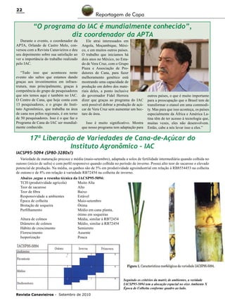 22

Reportagem de Capa

“O programa do IAC é mundialmente conhecido”,
diz coordenador da APTA

Durante o evento, o coordenador da
APTA, Orlando de Castro Melo, conversou com a Revista Canavieiros e deu
seu depoimento sobre sua satisfação ao
ver a importância do trabalho realizado
pelo IAC.
“Tudo isso que aconteceu neste
evento são saltos que estamos dando
graças aos investimentos em infraestrutura, mas principalmente, graças à
competência do grupo de pesquisadores
que nós temos aqui e também no IAC.
O Centro de Cana, que hoje conta com
13 pesquisadores, e o grupo do Instituto Agronômico, que trabalha na área
de cana nos pólos regionais, é em torno
de 50 pesquisadores. Isso é o que faz o
Programa de Cana do IAC ser mundialmente conhecido.

Ele atrai interessados em
Angola, Moçambique, México, e em muitos outros países.
O trabalho que iniciamos há
dois anos no México, no Estado de Vera Cruz, com o Grupo
Piaza e Associação de Produtores de Cana, para fazer
melhoramento genético está
mostrando uma capacidade de
produção em dobro dos materiais deles, a ponto inclusive
do governador Fidel Herrera
dizer que graças ao programa do IAC
será possível dobrar a produção de açúcar de Vera Cruz sem aumentar um hectare de área.

Isso é muito significativo. Mostra
que nosso programa tem adaptação para

outros países, o que é muito importante
para a preocupação que o Brasil tem de
transformar o etanol em uma commodity. Mas para que isso aconteça, os países
especialmente da África e América Latina têm de ter acesso à tecnologia que,
muitas vezes, eles não desenvolvem.
Então, cabe a nós levar isso a eles.”

17ª Liberação de Variedades de Cana-de-Açúcar do
Instituto Agronômico – IAC

IACSP95-5094 (SP80-3280x?)

Variedade de maturação precoce e média (maio-setembro), adaptada a solos de fertilidade intermediária quando colhida no
outono (início de safra) e com perfil responsivo quando colhida no período de inverno. Possui alto teor de sacarose e elevado
potencial de produção. Na média, os ganhos são de 5% em produtividade agroindustrial em relação à RB8554453 na colheita
de outono e de 8% em relação à variedade RB72454 na colheita de inverno.
Abaixo ,segue a resenha técnica da IACSP95-5094:
TCH (produtividade agrícola)	
Muito Alta
Teor de sacarose	
Alto
Teor de fibra	
Baixo
Responsividade a ambientes	
Estável
Época de colheita	
Maio-setembro
Brotação de soqueira	
Ótima
Perfilhamento	
Médio em cana planta,
	
ótimo em soqueiras
Altura de colmos	
Média, similar à RB72454
Diâmetro de colmos	
Médio, similar à RB72454
Hábito de crescimento	
Semiereto
Florescimento	
Ausente
Isoporização	
Pouca

Seguindo os critérios da matriz de ambientes, a veridade
IACSP95-5094 tem a alocação espacial no eixo Ambiente X
Época de Colheita conforme quadro ao lado.
Revista Canavieiros - Setembro de 2010

 