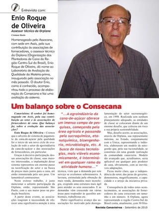 5

Entrevista com:

Enio Roque
de Oliveira

Assessor técnico da Orplana
Cristiane Barão

Homenageado pela Assocana,
com sede em Assis, pela sua
contribuição às associações de
fornecedores, o assessor técnico
da Orplana (Organização dos
Plantadores de Cana da Região Centro-Sul do Brasil), Enio
Roque de Oliveira, dá nome ao
Laboratório de Avaliação da
Qualidade da Matéria-prima,
inaugurado pela associação no
mês passado. O doutor Enio,
como é conhecido, acompanhou todo o processo de elaboração do Consecana e faz uma
avaliação do sistema.

Um balanço sobre o Consecana

Canavieiros: O senhor foi homenageado em Assis, pela sua contribuição ao setor e às associações de
fornecedores de cana. Que balanço
faz sobre a evolução das associações?
Enio Roque de Oliveira - Cremos
que o advento do sistema de pagamento da cana-de-açúcar pela qualidade
foi o início de um novo ciclo de evolução de todo o setor da agroindústria
da cana-de-açúcar e das associações
de fornecedores, em particular.
Graças à decisiva participação dessas associações de classe, suas maiores interessadas, a implantação desse
sistema representou um enorme passo
na tecnificação do setor e na busca
de preços mais justos para a cana, até
então remunerada pelo seu peso. Um
lamentável contrassenso.
Neste exitoso trabalho, é justo
mencionar a saliente participação da
Orplana, então, representando São
Paulo, com o seu maior peso na produção brasileira.
A partir deste evento, as associações reagiram à necessidade de oferecer uma significativa atenção à área

“...A agroindústria da
cana-de-açúcar oferece
um imenso campo de pesquisas, começando pela
área agrícola e passando
pela sucroquímica, etanolquímica, bioengenharia, microbiologia, etc. A
busca de novas tecnologias, mais viáveis economicamente, é interminável em qualquer ramo da
atividade humana...”
técnica, visto que a demanda por este
serviço se avolumou sobremaneira. A
lavoura, estimulada pela obtenção de
mais renda, demandou mais tecnologia, exigindo uma estrutura mais ágil
para atender os seus associados. E as
demandas vêm crescendo em várias
áreas para responder às questões ambientais, trabalhistas etc.
Outro significativo avanço das associações foi motivado pela desregu-

lamentação do setor sucroenergético, em 1998. Realizada sem nenhum
planejamento adequado, as entidades
de classe se colocaram diante de um
enorme desafio, que colocou em risco
a sua própria sustentabilidade.
Mas, desafio aceito, as associações,
através da Orplana, sua representante
máxima, no Estado, conjuntamente
com a Unica, representando a indústria, elaboraram um modelo de autogestão que, pela sua racionalidade, se
constituiu em uma grande realização
da comunidade canavieira. Modelo
tão avançado que, acreditamos, seria
aplicável em qualquer país produtor
de cana, obviamente, com as inevitáveis adaptações.
Ficou muito claro, que a independência do setor, das peias do governo,
demonstrou, magnificamente, a capacidade e o arrojo da iniciativa privada.
Consequência de todos estes acontecimentos, as associações de fornecedores de cana cresceram em tamanho e em número. A Orplana, agora
representando a região Centro-Sul do
Brasil conta, atualmente, com 30 filia-

Revista Canavieiros - Setembro de 2010

 