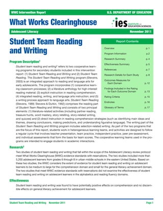 WWC Intervention Report	                                                          U.S. DEPARTMENT OF EDUCATION


What Works Clearinghouse
 Adolescent Literacy	                                                                                    November 2011


Student Team Reading                                                                         Report Contents


and Writing
                                                                                Overview 	                          p. 1

                                                                                Program Information 	               p.2

                                                                                Research Summary 	                  p. 4
Program Description1
                                                                                Effectiveness Summary	              p. 5
     Student team reading and writing2 refers to two cooperative learn-
     ing programs for secondary students included in this intervention         References	                        p. 7
     report: (1) Student Team Reading and Writing and (2) Student Team         Research Details for Each Study	   p. 8
     Reading. The Student Team Reading and Writing program (Stevens,
                                                                               Outcomes Measures for
     2003) is an integrated approach to reading and language arts for
                                                                                  Each Domain 	                 p. 12
     early adolescents. The program incorporates (1) cooperative learn-
     ing classroom processes; (2) a literature anthology for high-interest     Findings Included in the Rating
                                                                                  for Each Outcome Domain 	     p. 13
     reading material; (3) explicit instruction in reading comprehension;
     (4) integrated reading, writing, and language arts instruction; and (5)   Rating Criteria	                 p. 15
     a writing process approach to language arts. Student Team Reading
                                                                               Endnotes 	                       p. 16
     (Stevens, 1989; Stevens & Durkin, 1992) comprises the reading part
     of Student Team Reading and Writing and consists of two principal         Glossary of Terms	               p. 17
     elements: (1) literature-related activities (including partner reading,
     treasure hunts, word mastery, story retelling, story-related writing,
     and quizzes) and (2) direct instruction in reading comprehension strategies (such as identifying main ideas and
     themes, drawing conclusions, making predictions, and understanding figurative language). The writing part of the
     Student Team Reading and Writing program includes selection-related writing. As part of the two programs that
     are the focus of this report, students work in heterogeneous learning teams, and activities are designed to follow
     a regular cycle that involves teacher presentation, team practice, independent practice, peer pre-assessment,
     and individual assessments that form the basis for team scores. The cooperative learning teams used in the pro-
     grams are intended to engage students in academic interactions.

Research3
     Two studies of student team reading and writing that fall within the scope of the Adolescent Literacy review protocol
     meet What Works Clearinghouse (WWC) evidence standards with reservations. The two studies included more than
     5,200 adolescent learners from grades 6 through 8 in urban middle schools in the eastern United States. Based on
     these two studies, the WWC considers the extent of evidence for student team reading and writing on adolescent
     learners to be medium to large for the comprehension domain and small for the general literacy achievement domain.
     The two studies that meet WWC evidence standards with reservations did not examine the effectiveness of student
     team reading and writing on adolescent learners in the alphabetics and reading fluency domains.

Effectiveness
     Student team reading and writing was found to have potentially positive effects on comprehension and no discern-
     ible effects on general literacy achievement for adolescent learners.




Student Team Reading and Writing   November 2011                                                                    Page 1
 