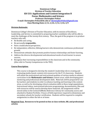 Dominican College
Division of Teacher Education
ED 533: Applications and Content Integration II
Focus: Mathematics and Science
Professor Christopher Polizzi
E-mail: Christopher.Polizzi@dc.edu or ChristopherPolizzi@gmail.com
Class Meeting Dates 2/12, 2/26, 3/12, 3/26, 4/9
Division Rationale:
Dominican College’s Division of Teacher Education, with its mission of Excellence,
Leadership, and Service is committed to preparing teacher candidates who will be able to
meet the challenges of the twenty-first century. Thus, the goal of the program is to produce
teachers who will:
• Be flexible and caring,
• Be personally responsible,
• Have a multicultural perspective,
• Be independent, reflective, lifelong learners who demonstrate continuous professional
growth,
• Demonstrate attitudes that promote positive human relationships and foster learning,
• Address the diverse developmental and educational needs of each learner to assure
success,
• Recognize their increasing responsibilities in the classroom and in the community.
(Also refer to Twenty Competencies in the TED)
Course Description:
This course is designed to develop the student’s leadership role in creating and
evaluating media-based, content-rich resources for the P-12 classroom. Students
will utilize the motivational and instructional qualities of various media to enhance
curriculum in the Mathematics and Science content areas, while developing peer-
mentoring and professional development skills. Materials will be prepared for use
by teachers and students in order to enhance teaching and learning in the content
areas, as well as for developing critical evaluation skills in these target populations.
Instructional videos, instructional television programming, documentaries, film and
web resources will be used to develop these materials. All assignments will be
stored online in the Central EdMedia Reference Library for community access and
attached to Student Portfolio. 5 hours of field experience required in elementary and
secondary schools for teacher certification. Students will be required to complete
assignments in either the lab or at home.
Required Text: Resources to be posted on line at class website, BB, and professional
articles
 