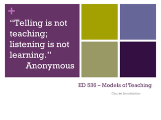 ED 536 – Models of Teaching Course Introduction “ Telling is not teaching; listening is not learning.” Anonymous 