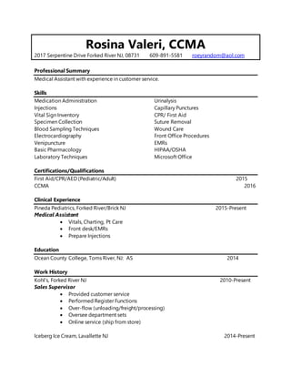 Rosina Valeri, CCMA
2017 Serpentine Drive Forked River NJ, 08731 609-891-5581 roeyrandom@aol.com
Professional Summary
Medical Assistant with experience in customer service.
Skills
Medication Administration
Injections
Vital Sign Inventory
Specimen Collection
Blood Sampling Techniques
Electrocardiography
Venipuncture
Basic Pharmacology
Laboratory Techniques
Urinalysis
Capillary Punctures
CPR/ First Aid
Suture Removal
Wound Care
Front Office Procedures
EMRs
HIPAA/OSHA
Microsoft Office
Certifications/Qualifications
First Aid/CPR/AED (Pediatric/Adult) 2015
CCMA 2016
Clinical Experience
Pineda Pediatrics, Forked River/Brick NJ 2015-Present
Medical Assistant
 Vitals, Charting, Pt Care
 Front desk/EMRs
 Prepare Injections
Education
Ocean County College, Toms River, NJ: AS 2014
Work History
Kohl’s, Forked River NJ 2010-Present
Sales Supervisor
 Provided customer service
 Performed Register Functions
 Over-flow (unloading/freight/processing)
 Oversee department sets
 Online service (ship from store)
Iceberg Ice Cream, Lavallette NJ 2014-Present
 