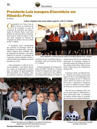 22

Etanolduto

Presidente Lula inaugura Etanolduto em
Ribeirão Preto
Da Redação

O

A obra completa tem custo médio superior a R$ 5,7 bilhões

presidente Luiz Inácio Lula da
Silva iniciou, na manhã do dia
23 de novembro, as obras de
construção do etanolduto que ligará a
região de Ribeirão Preto, maior pólo
produtor de etanol do Brasil, a Paulínia,
maior pólo de refino do estado. A obra
está sendo realizada no Terminal da
Transpetro da cidade e tem custo médio
de R$ 5,7 bilhões.
O presidente estava acompanhado
dos ministros da Secretaria Geral da
Presidência, Luis Dulce (PT), e da Agricultura, Wagner Rossi (PMDB), além
do presidente da Petrobras, José Sérgio
Gabrielli de Azevedo. O presidente da
Copercana, Antonio Eduardo Tonielo e
o diretor Pedro Esrael Bighetti estivaram
presentes no evento.
Lula acompanhou a solda de um trecho da tubulação e, logo depois, descerrou a placa de inauguração do etanolduto. Um público de aproximadamente
300 funcionários da Transpetro, além
de jornalistas e políticos, acompanhou a

Lula acompanhou o primeiro ponto de solda do Etanolduto Ribeirão Preto - Paulínia

cerimônia em que o presidente definiu o
etanolduto como um “momento histórico” no Brasil.
O Sistema Integrado de Transporte de
Etanol da PMCC (Petrobras e Camargo
Corrêa) foi integrado por outros parceiros, como a Copersucar, Cosan, Odebrecht Transport Participações e Uniduto. O

sistema possui 850 km de extensão que
atravessará 45 municípios, ligando as
principais regiões de produção do etanol
dos estados de São Paulo, Minas Gerais,
Goiás e Mato Grosso até a Refinaria de
Paulínia (SP).
O primeiro trecho será Ribeirão Preto – Paulínia com entrega prevista para
agosto de 2012 e terá capacidade instalada de transporte de até 12 milhões de
metros cúbicos de etanol ao ano. No final da obra, a expectativa é transportar
ao menos 21 milhões de metros cúbicos
de etanol por ano através do etanolduto.
Dez mil novos empregos serão criados de forma direta ou indiretamente e
usará mão-de-obra local. A construção
do sistema utilizará dutos já existentes
para não haver novo impacto ambiental.

O diretor da Copercana Lelo Bighetti e o presidente da Copercana
Antônio Eduardo Tonielo participaram do evento
Revista Canavieiros - Novembro de 2010

Presidente Lula ao lado de José Gabrielli,
presidente da Petrobras

 