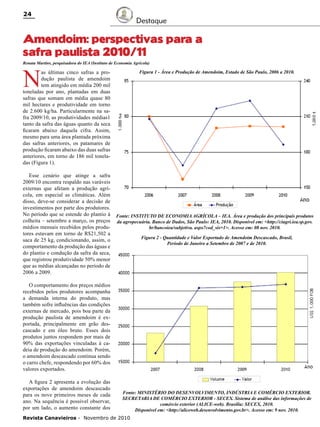 24

Destaque

Amendoim: perspectivas para a
safra paulista 2010/11
Renata Martins, pesquisadora do IEA (Instituto de Economia Agrícola)

N

Figura 1 - Área e Produção de Amendoim, Estado de São Paulo, 2006 a 2010.

as últimas cinco safras a produção paulista de amendoim
tem atingido em média 200 mil
toneladas por ano, plantadas em duas
safras que somam em média quase 80
mil hectares e produtividade em torno
de 2.600 kg/ha. Particularmente na safra 2009/10, as produtividades médias1
tanto da safra das águas quanto da seca
ficaram abaixo daquela cifra. Assim,
mesmo para uma área plantada próxima
das safras anteriores, os patamares de
produção ficaram abaixo das duas safras
anteriores, em torno de 186 mil toneladas (Figura 1).
Esse cenário que atinge a safra
2009/10 encontra respaldo nas varáveis
externas que afetam a produção agrícola, em especial as climáticas. Além
disso, deve-se considerar a decisão de
investimentos por parte dos produtores.
No período que se estende do plantio à
colheita – setembro a março, os preços
médios mensais recebidos pelos produtores estavam em torno de R$21,502 a
saca de 25 kg, condicionando, assim, o
comportamento da produção das águas e
do plantio e condução da safra da seca,
que registrou produtividade 50% menor
que as médias alcançadas no período de
2006 a 2009.

Fonte: INSTITUTO DE ECONOMIA AGRÍCOLA – IEA. Área e produção dos principais produtos
da agropecuária. Banco de Dados, São Paulo: IEA, 2010. Disponível em: <http://ciagri.iea.sp.gov.
br/bancoiea/subjetiva. aspx?cod_sis=1>. Acesso em: 08 nov. 2010.
Figura 2 - Quantidade e Valor Exportado de Amendoim Descascado, Brasil,
Período de Janeiro a Setembro de 2007 e de 2010.

O comportamento dos preços médios
recebidos pelos produtores acompanha
a demanda interna do produto, mas
também sofre influências das condições
externas de mercado, pois boa parte da
produção paulista de amendoim é exportada, principalmente em grão descascado e em óleo bruto. Esses dois
produtos juntos respondem por mais de
90% das exportações vinculadas à cadeia de produção do amendoim. Porém,
o amendoim descascado continua sendo
o carro chefe, respondendo por 60% dos
valores exportados.
A figura 2 apresenta a evolução das
exportações de amendoim descascado
para os nove primeiros meses de cada
ano. Na sequência é possível observar,
por um lado, o aumento constante dos

Fonte: MINISTÉRIO DO DESENVOLVIMENTO, INDÚSTRIA E COMÉRCIO EXTERIOR.
SECRETARIA DE COMÉRCIO EXTERIOR - SECEX. Sistema de análise das informações de
comércio exterior (ALICE-web). Brasília: SECEX, 2010.
Disponível em: <http://aliceweb.desenvolvimento.gov.br>. Acesso em: 9 nov. 2010.

Revista Canavieiros - Novembro de 2010

 