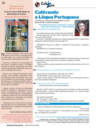 32

32

“General Álvaro
Tavares Carmo”

Cana-de-açúcar hidrolisada na
alimentação de bovinos
Mauro Dal Secco de Oliveira

Cultivando
a Língua Portuguesa
Esta coluna tem a intenção de maneira didática, esclarecer
algumas dúvidas a respeito do português.

“Casamento de sucesso é apaixonar-se muitas
vezes pela mesma pessoa.” Robert Wagner
1) PRESIDENTE OU PRESIDENTA?
Eis a questão atual, mas com a resposta antiga nas Gramáticas.
Prezado amigo leitor a dúvida é sobre a expressão sem ligações com questões políticas.
Conforme o Vocabulário Ortográfico da Língua Portuguesa(VOLP), 5 edição-últimaeditado pela Academia Brasileira de Letras, pág. 674:
PRESIDENTE adj.s.2g.s.m. (adjetivo e substantivo de dois gêneros e substantivo
masculino)
PRESIDENTA s.f.( substantivo feminino)

N

a presente publicação estão relacionados
assuntos que envolvem os principais fatores relacionados com a técnica da hidrólise da
cana-de-açúcar na alimentação de bovinos.
Procurou-se estabelecer uma abordagem de
fácil acesso a produtores, técnicos e ao público
em geral, de assuntos relacionados com a utilização da cana-de-açúcar hidrolisada com cal virgem ou hidratada para bovinos.
Para tal, com o propósito de transmitir conhecimentos, foram reunidas informações acerca
dos diferentes fatores relacionados com a técnica de hidrólise de cana-de-açúcar, importante
ferramenta que os produtores poderão utilizar, a
fim de melhorar o desempenho dos animais de
forma prática e econômica.
Estamos convictos de que tais informações
servirão de subsídios e evidenciarão novos horizontes a pesquisadores, professores, técnicos
e alunos de ciências agrárias e, principalmente,
a produtores adeptos do uso da cana-de-açúcar
como volumoso na alimentação de bovinos,
principalmente para vacas leiteiras.
Finalmente, temos a certeza de que os leitores,
pela aquisição de novos conhecimentos, estarão
contribuindo para a expansão da bovinocultura
leiteira nacional.
*texto retirado da sinopse do livro
Os interessados em conhecer as sugestões de
leitura da Revista Canavieiros podem procurar a
Biblioteca da Canaoeste, na Rua Augusto Zanini,
nº1461 em Sertãozinho, ou pelo telefone :
(16)3946-3300 - Ramal 2016

Exemplos corretos: O Presidente disse...
A Presidenta disse...
A intenção do VOLP (Vocabulário Ortográfico da Língua Portuguesa) é deixar para
trás incômodos e entraves sobre possíveis dúvidas a respeito do vernáculo.
Quanto ao uso?
- Ofereço ao público, querido amigo leitor, a tarefa de esclarecer dúvidas sobre a Língua Portuguesa.
2) O casal organiza a nova casa! Gostam da “antiguidade” dos móveis...
Com certeza, um casal moderno e atualizado com o VOLP!
ANTIGUIDADE escrita correta. (sem o uso do trema)
A regra: o trema, segundo o VOLP não existirá mais, com exceção de palavras derivadas de nomes próprios estrangeiros.
3) Apreciaram o lindo “VÔO” daquele pássaro raro...
...porém não apreciaram a nova regra ortográfica!
Segundo o VOLP: o hiato (é o encontro de dois sons vocálicos, um dos quais pronunciado numa sílaba e o outro na sílaba imediatamente posterior) “oo” deixa de receber
acento nas palavras paroxítonas.
Veja, prezado amigo leitor:
VO - O (oxítona) - correto: VOO
VO - paroxítona (a sílaba tônica é a antepenúltima da direita para a esquerda)
PARA VOCÊ PENSAR:
“Ternura e bondade não sinalizam fraqueza, mas força e disposição.”
Gibran Kahlil
“ A imprensa (quem o contesta?) é o mais poderoso meio que se tem inventado
para a divulgação do pensamento”
Carlos De Laet
Dicas e sugestões, entre em contato: renatacs@convex.com.br
* Advogada,Profa. de Português, Consultora e Revisora, Mestra USP/RP, Especialista em Língua
Portuguesa, Pós-Graduada pela FGV/RJ, com MBA em Direito e Gestão Educacional, autora de vários
livros como a Gramática Português Sem Segredos (Ed. Madras), em co-autoria.

Revista Canavieiros - Novembro de 2010

 