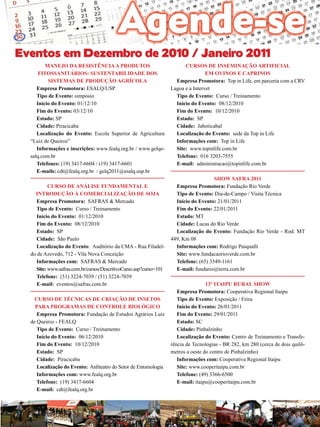 33

Eventos em Dezembro de 2010 / Janeiro 2011
Manejo da Resistência a Produtos
Fitossanitários: Sustentabilidade dos
Sistemas de Produção Agrícola
Empresa Promotora: ESALQ/USP
Tipo de Evento: simpósio
Início do Evento: 01/12/10
Fim do Evento: 03/12/10
Estado: SP
Cidade: Piracicaba
Localização do Evento: Escola Superior de Agricultura
“Luiz de Queiroz”	
Informações e inscrições: www.fealq.org.br / www.gelqesalq.com.br
Telefones: (19) 3417-6604 / (19) 3417-6601
E-mails: cdt@fealq.org.br / gelq2011@esalq.usp.br
Curso de Análise Fundamental e
Introdução à Comercialização de Soja
Empresa Promotora: SAFRAS & Mercado
Tipo de Evento: Curso / Treinamento
Início do Evento: 01/12/2010
Fim do Evento: 08/12/2010
Estado: SP
Cidade: São Paulo
Localização do Evento: Auditório da CMA - Rua Filadeldo de Azevedo, 712 - Vila Nova Conceição
Informações com: SAFRAS & Mercado
Site: www.safras.com.br/cursos/DescritivoCurso.asp?curso=101
Telefone: (51) 3224-7039 / (51) 3224-7039
E-mail: eventos@safras.com.br
Curso de Técnicas de Criação de Insetos
para Programas de Controle Biológico
Empresa Promotora: Fundação de Estudos Agrários Luiz
de Queiroz - FEALQ
Tipo de Evento: Curso / Treinamento
Início do Evento: 06/12/2010
Fim do Evento: 10/12/2010
Estado: SP
Cidade: Piracicaba
Localização do Evento: Anfiteatro do Setor de Entomologia
Informações com: www.fealq.org.br
Telefone: (19) 3417-6604
E-mail: cdt@fealq.org.br

cursos de Inseminação Artificial
em ovinos e caprinos
Empresa Promotora: Top in Life, em parceria com a CRV
Lagoa e a Intervet
Tipo de Evento: Curso / Treinamento
Início do Evento: 08/12/2010
Fim do Evento: 10/12/2010
Estado: SP
Cidade: Jaboticabal
Localização do Evento: sede da Top in Life
Informações com: Top in Life
Site: www.topinlife.com.br
Telefone: 016 3203-7555
E-mail: administracao@topinlife.com.br
Show Safra 2011
Empresa Promotora: Fundação Rio Verde
Tipo de Evento: Dia-de-Campo / Visita Técnica
Início do Evento: 21/01/2011
Fim do Evento: 22/01/2011
Estado: MT
Cidade: Lucas do Rio Verde
Localização do Evento: Fundação Rio Verde - Rod. MT
449, Km 08
Informações com: Rodrigo Pasqualli
Site: www.fundacaorioverde.com.br
Telefone: (65) 3549-1161
E-mail: fundario@terra.com.br
13º Itaipu Rural Show
Empresa Promotora: Cooperativa Regional Itaipu
Tipo de Evento: Exposição / Feira
Início do Evento: 26/01/2011
Fim do Evento: 29/01/2011
Estado: SC
Cidade: Pinhalzinho
Localização do Evento: Centro de Treinamento e Transferência de Tecnologias - BR 282, km 280 (cerca de dois quilômetros a oeste do centro de Pinhalzinho)
Informações com: Cooperativa Regional Itaipu
Site: www.cooperitaipu.com.br
Telefone: (49) 3366-6500
E-mail: itaipu@cooperitaipu.com.br

Revista Canavieiros - Novembro de 2010

 