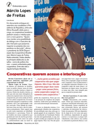 Foto: Divulgação/SistemaOCB

6

Entrevista com:

Márcio Lopes
de Freitas
Carla Rossini

Em documento entregue em
setembro aos candidatos à Presidência da República, entre eles
Dilma Rousseff, eleita para o
cargo, as cooperativas brasileiras
pediram acesso e interlocução
com o novo governo. “Queremos manter uma possibilidade
de diálogo com o Executivo de
alto nível para que possamos
negociar as posições das cooperativas no dia-a-dia”, afirma
o presidente da OCB (Organização das Cooperativas Brasileiras), Márcio Lopes de Freitas.
Nesta entrevista, Freitas detalha
os principais obstáculos ou desafios – como ele prefere chamar – a serem enfrentados pelas
cooperativas. Entre eles está a
regulamentação tributária.

Cooperativas querem acesso e interlocução
Revista Canavieiros: Quais são os
maiores obstáculos enfrentados pelo
cooperativismo no Brasil?
Márcio Lopes de Freitas: Quando falamos em obstáculos ou desafios,
como eu prefiro chamar, temos de tratar
primeiro os desafios internos e depois os
externos. Dentro dos desafios internos, eu
diria que está uma maior abrangência da
cultura do cooperativismo e da nossa base
cooperativista, pois temos ainda um baixo
nível de cultura cooperativista. Os nossos
cooperados agregam à cooperativa e estão
presentes, mas é por oportunidade e não
por convicção. Estou falando do cooperativismo como um todo e não de cooperativas pontualmente. Outro aspecto que
eu acho muito importante ser trabalhado
internamente é a governança. Temos de
ter modelos nas nossas cooperativas que
garantam por meio de uma boa governança, transparência muito maior nas ações
e o profissionalismo cada vez maior na

“...muita gente acredita que
cooperativa não quer pagar
imposto. Não é isso. Nós não
queremos pagar duas vezes
- pagar como pessoa física,
como cooperado e pagar novamente como cooperativa.”
gestão das cooperativas. Penso que esse
é um processo de exigência dos tempos
modernos. Então temos que trabalhar isso
com muita determinação internamente.
E temos os obstáculos externos. A regulamentação tributária das cooperativas,
de uma definição mais clara, acho que é o
grande gargalo do ato cooperativo. Temos
isso reconhecido na Constituição Federal,
mas não está regulamentado, ou seja, muita gente acredita que cooperativa não quer
pagar imposto. Não é isso. Nós não quere-

Revista Canavieiros - Novembro de 2010

mos pagar duas vezes - pagar como pessoa
física, como cooperado e pagar novamente
como cooperativa. Esse reconhecimento e
um adequado tratamento tributário ao ato
cooperativo ainda são muito tênues e só
funcionam em alguns ramos. Isso precisa
se tornar mais claro, mais tranquilo para
que as cooperativas possam atuar.
Revista Canavieiros: E como trabalhar essas questões?
Freitas: Basicamente, com comunicação. Temos que comunicar educando,
comunicar transferindo informação, pois
falta informação. Somos originários de
uma colonização ibérica, que premiou
o indivíduo em detrimento do coletivo.
Então nós passamos 500 anos dependendo do afago do rei (rei como uma questão simbólica), dependendo do agrado
externo e o rei premiava os amigos individualmente e não coletivo. Isso acabou
se culturando na península ibérica e veio

 