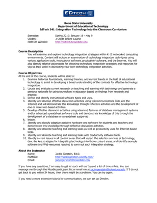  

                                    Boise State University
                               Department of Educational Technology
                  EdTech 541: Integration Technology into the Classroom Curriculum

        Semester:               Spring 2010: January 19 - May 9
        Credits:                3 Credit Online Course
        EDTECH Website:         http://edtech.boisestate.edu


Course Description
      You will examine and explore technology integration strategies within K-12 networked computing
      environments. Content will include an examination of technology integration techniques using
      various application tools, instructional software, productivity software, and the Internet. You will
      also identify relative advantages for choosing technology integration strategies and resources for
      you to draw upon in developing your own technology integration activities.

Course Objectives
At the end of the course, students will be able to:
    1. Examine historical foundations, learning theories, and current trends in the field of educational
        technology to assist in developing a broad understanding of the contexts for effective technology
        integration.
    2. Locate and evaluate current research on teaching and learning with technology and generate a
        personal rationale for using technology in education based on findings from research and
        practice.
    3. Define and identify instructional software types and uses.
    4. Identify and develop effective classroom activities using telecommunications tools and the
        Internet and will demonstrate this knowledge through reflective activities and the development of
        one or more web-based activities.
    5. Develop effective classroom activities using advanced features of database management systems
        and/or advanced spreadsheet software tools and demonstrate knowledge of this through the
        development of a database or spreadsheet supported
    6. lesson.
    7. Identify and classify adaptive assistive hardware and software for students and teachers and
        demonstrate this knowledge through reflective discussion activities.
    8. Identify and describe teaching and learning tasks as well as productivity uses for Internet-based
        tools.
    9. Identify and describe teaching and learning tasks with productivity software tools.
    10. Identify current issues in all content areas that will impact the selection and use of technology,
        describe key strategies for integrating technology into those content areas, and identify example
        software and Web resources required to carry out each integration strategy.

About the Instructor
       Name:                    Jackie Gerstein, Ed.D.
       Portfolio:               http://jackiegerstein.weebly.com/
       Email:                   jaclyngerstein@boisestate.edu

If you have any questions, I am easy to get in touch with as I spend a lot of time online. You can
message me through the Moodle participant list or email me at jaclyngerstein@boisestate.edu. If I do not
get back to you within 24 hours, then there might be a problem. You can try again.

If you need a more extensive tutorial or communication, we can set up Dimdim.
 