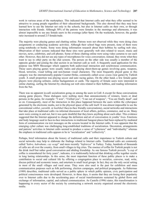 207
IJEMST (International Journal of Education in Mathematics, Science and Technology)
work in various areas of the marketplace. This indicated that Internet cafés and what they offer seemed to be
attractive to young people regardless of their educational backgrounds. This also showed that they may have
learned how to use the Internet not only in the schools, but also in Internet cafés on their own, or through
interaction with friends. Although 30% of the patrons were females in the mornings and afternoons, it was
almost impossible to see any female users in the evenings (after 8pm). On the weekends, however, the gender
ratio increased to around 2:5 female/male.
The majority were playing games and chatting online. Patrons were not observed while they were doing class
assignments or conducting academic activities. Although their school bags were present, none of them were
using notebooks or books. Some were doing information research about their hobbies by surfing web sites.
Observation of their screens indicated that these sites were generally web sites related to soccer, music and
movies, news, celebrities, and cell phones. Some of those chatting online were using video cameras to see each
other. However, they did not use any types of microphones for voice conversation; instead, they wrote what they
want to say to other party on the chat screens. The person on the other side was usually a member of the
opposite gender and joining the chat section in an Internet café as well. A frequently used application for this
purpose was MSN Messenger which supports both audiovisual interaction and synchronous communication.
Those users playing games were usually males and playing shoot-them-up games involving guns, weapons,
blood, terrorists, visual killing and non-human visual characters. The most frequently played game in this
category was the internationally popular Counter-Strike, commonly called savas oyunu (war game) by Turkish
youth. A small proportion was playing soccer and auto racing games. On the other hand, a few female game
players were playing solitaire, online backgammon or cards. The majority of female users were interested in
online chatting, surfing the Internet by checking out web sites related to their hobbies, and reading information
from the Net.
There was no apparent in-café socialization going on among the users in Café A except for those conversations
among game players. These dialogues were nothing more than announcements of winners, losers or dead
persons in the game, for example: “I won”, “I killed you”, “I ran out of weapons”, “You are finally dead”, and
so on. Consequently, most of the interaction in this place happened between the users within the cyberspace
generated by the electronic media, not in the physical space of the café itself. It was almost impossible to see the
conventional sohbet, yarenlik, or hasbihal (face-to-face friendly conversations), social networks and interactions
that take place at traditional cafés via informal discussion of local affairs, politics, commerce, and so on. Many
users were coming in and out, but it was quite doubtful that they knew anything about each other. This evidence
suggested that the Internet appeared to change the definition and art of conversation in youths’ lives. Emotions
and body language used in face-to-face interactions in traditional hangout places had been replaced by mediated
form of communication via text messages on the screens located in the Internet cafés. It was apparent that the
emerging cyber culture was challenging long-established traditions of socialization. Decoration, arrangements
and patrons’ activities in Internet cafés seemed to produce a sense of “cyberness” and “individuality” whereas
the emphasis in traditional cafés appears to be in “socialization” and “collectivity”.
Perhaps, brief information about the history of traditional cafés and their importance to Turkish culture and
social networks may help to elaborate the findings related to Internet cafés. Traditional cafés are commonly
called “kahve, kahvahane, cay ocagi” and more recently “kafeterya” in Turkey. Today, hundreds of thousands
of cafés are all over the country, from small villages to big cities. The essence of coffee for Turkish people is not
the drink itself but rather good conversation and abiding friendship. As one famous Turkish proverb, “a cup of
coffee is remembered for forty years”, indicates, it is traditionally believed that drinking coffee together results
in long lasting relationships. In this sense, the most important function of these public places is to make a
contribution to social and cultural life by offering a congregation place to socialize, converse, read, write,
discuss political and economic issues, and entertain in small local groups. In fact, they are the only social setting
in most of the small villages and rural areas. They were also used in the past for exhibition and mass
communication purposes such as folk performing, election campaigns, and political propaganda. As Habermas
(1989) describes, traditional cafés served as a public sphere in which public opinion, civic participation and
political consciousness were developed. However, in these days, it seems that they are losing their popularity
over to Internet cafés due to the accelerating pace of social transformations sustained by global flows and
exchange of information, capital, and cultural communication. As Castells (1996) states, this transformation is
happening in every sector of the society by constructing a network society organized around the electronic
media.
 