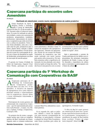 10

Notícias Copercana

Copercana participa do encontro sobre
Amendoim
Da Redação

A

Realizado em Jaboticabal, evento reuniu representantes da cadeia produtiva

Funep (Fundação de Apoio a
Pesquisa, Ensino e Extensão),
ligada à Unesp de Jaboticabal,
realizou nos dias 25 e 26 de novembro, o
VII Encontro sobre a Cultura do Amendoim. O evento foi realizado na sede da
universidade e contou com a presença de
produtores, pesquisadores, estudantes,
profissionais, representantes de municípios e cooperativas que estão envolvidos
com a cultura do amendoim. Vários temas foram abordados, entre eles o mercado atual do grão, perspectivas para o
futuro, plantio direto, nutrição e adubação e uso de maturadores. Um dos destaques do evento foi a preocupação do setor com o futuro do amendoim na região
de Sertãozinho, principalmente em áreas
de renovação de cana-de-açúcar.
O gerente da Uname (Unidade de
Grãos da Copercana), Augusto César
Strini Paixão, participou do evento

como palestrante e abordou o tema “A
cultura do amendoim sob a perspectiva
da Copercana”. Durante sua apresentação, Paixão fez um resumo do Projeto
Amendoim da cooperativa, que está
sendo realizado com muito sucesso
pela quinta safra consecutiva. Ele também comentou sobre a significativa diminuição da área plantada com amendoim na região ao longo das safras. “Se
não houver uma parceria com as usinas

no fornecimento de áreas para o plantio
de amendoim, a cultura corre o risco de
acabar na região”, disse.
Após a apresentação, o gerente da
Uname participou de um debate com representantes dos principais municípios
produtores do Estado e usinas, em que
foi discutida a importância da cultura
para os municípios e a preocupação com
o futuro da cultura. RC

Copercana participa do 1º Workshop de
Comunicação com Cooperativas da BASF
Da redação

A

Copercana participou do 1º
Workshop de Comunicação
com Cooperativas promovido pela Basf, nos dias 14 e 15 de
dezembro. A iniciativa da empresa
de agroquímicos teve como objetivo
principal estreitar o relacionamento
com as cooperativas, discutir ideias
e trocar informações relacionadas à
comunicação.
Participaram do evento gestores em
comunicação das cooperativas Copercana – que foi representada pela jornalista Carla Rossini -, Coamo, Lar, Batavo, Coplana, Comigo, Coopercitrus,
Contrijal e Alfa.
No primeiro dia de evento, a programação incluiu uma visita ao complexo
químico da Basf, localizado em Guaratinguetá, onde os visitantes conheceram

o projeto Mata Viva, laboratórios e assistiram palestras.
Já no segundo dia, após as palestras, debates e trocas de experiências, para encerrar a programação do
Workshop, os participantes visitaram
a redação do Jornal Valor Econômico,
onde foram recebidos pelo editor de

Revista Canavieiros - Dezembro de 2010

agronegócios, Fernando Lopes.
“A ideia da Basf de reunir gestores
em comunicação foi muito boa e permitiu que experiências fossem trocadas entre os participantes. A programação e o
atendimento da equipe da Basf também
foram excelentes. Criamos um grupo
muito integrado”, disse Carla.RC

 