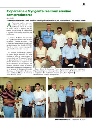 11

Copercana e Syngenta realizam reunião
com produtores
Carla Rossini

A reunião aconteceu em Frutal e contou com o apoio da Associação dos Produtores de Cana do Rio Grande

A

Copercana realizou em novembro uma reunião com
produtores rurais da cidade
de Frutal (MG). O objetivo do encontro foi apresentar a cooperativa
e também informações técnicas aos
produtores.
A reunião de Frutal foi realizada
na Loja Maçônica da cidade, em parceria com a empresa Syngenta e com
o apoio da Associação de Fornecedores de Cana do Rio Grande (APROVALE) e, contou com a presença de
aproximadamente, cem pessoas.
Na ocasião, o diretor da Copercana, Pedro Esrael Bighetti, fez uma
explanação sobre a cooperativa e o
representante da Syngenta, Claucio
Gaspareto, falou sobre o controle de
plantas daninhas e de cigarrinhas das
raízes utilizando as tecnologias da
empresa. Além do diretor da Copercana, também participaram do encontro o gerente de Compras, Ricardo
Meloni, e os funcionários da cooperativa em Frutal, Marcos de Felício e
Jaime Ribeiro Júnior.

Para o diretor da Copercana, Pedro
Bighetti este tipo de evento aproxima
a cooperativa dos produtores. “Nosso
objetivo é estar cada vez mais perto do

produtor rural e colocar a sua disposição a nossa rede de produtos e serviços”, disse Bighetti. RC

Revista Canavieiros - Dezembro de 2010

 