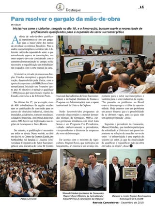 15

Destaque

Para resolver o gargalo da mão-de-obra
Da redação

Iniciativas como a Uniceise, lançada no dia 10, e o Renovação, buscam suprir a necessidade de
profissionais qualificados para a expansão do setor sucroenergético

A

oferta de mão-de-obra qualificada transformou-se em um gargalo para a maior parte dos ramos
da atividade econômica brasileira. Para a
cadeia sucroenergética o cenário não é diferente. Além da expansão do setor, o que
naturalmente aquece as contratações, um
outro aspecto deve ser considerado: com o
aumento da mecanização no campo, se faz
necessária a requalificação dos trabalhadores ocupados com o corte manual da cana.
A iniciativa privada já atua nessa direção. Um dos exemplos é o projeto Renovação, desenvolvido pela Unica, com o
apoio de empresas e do BID (Banco Interamericano), iniciado em fevereiro deste ano. O objetivo é treinar e qualificar
7.000 pessoas por ano em seis regiões do
Estado, entre elas a de Ribeirão Preto.
No último dia 17, por exemplo, mais
de 400 trabalhadores da região receberam os certificados de conclusão para os
cursos de eletricista industrial, eletricista
instalador, caldeireiro, torneiro mecânico,
soldador e tratorista. Até o final deste mês
outros 600 devem ser diplomados nas regiões de Araraquara e Barra Bonita.
No entanto, a qualificação é necessária
em todos os níveis. Neste sentido, no último dia 10, no Centro de Eventos Zanini, em
Sertãozinho, foi lançada a Uniceise (Universidade Corporativa do Setor Sucroenergético), uma iniciativa do Ceise Br (Centro

Público presente

Nacional das Indústrias do Setor Sucroenergético) e do Inepad (Instituto de Ensino e
Pesquisa em Administração), com o apoio
institucional da Unica e da Orplana.
Serão desenvolvidos programas de
extensão direcionados a atender demandas técnicas de formação, MBAs, cursos gerenciais temáticos com nível Latu
Sensu e um Programa For Presidentes,
voltado exclusivamente a presidentes,
vice-presidentes e diretores de empresas
do setor de bioenergia.
De acordo com o ministro da Agricultura, Wagner Rossi, que participou do
lançamento, a Uniceise é um avanço im-

portante para o setor sucroenergético e
também para o setor industrial da região.
“No passado, os problemas no Brasil
eram o desemprego e a falta de oportunidade. Hoje estamos com um problema
um pouco diverso, que é a possibilidade
de se abrirem vagas, para as quais não
tem gente preparada”, disse.
Segundo o presidente da Canaoeste,
Manoel Ortolan, que também participou
da solenidade, a Uniceise é um passo importante na solução de uma das travas do
setor. “A universidade é uma espécie de
socorro ao setor, já que há necessidade
de qualificar e requalificar mão-de-obra
em todos os níveis”, disse. RC

Manoel Ortolan (presidente da Canaoeste),
Wagner Rossi (Ministro da Agricultura) e
Ismael Perina Jr. (presidente da Orplana)

Durante o evento Wagner Rossi recebeu
homenagem do CeiseBR

Revista Canavieiros - Dezembro de 2010

 