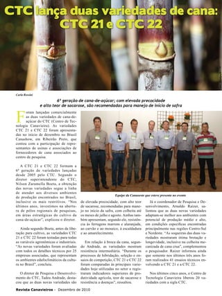 CTC lança duas variedades de cana:
CTC 21 e CTC 22

Fotos: Divulgação CTC

22

Carla Rossini

F

6ª geração de cana-de-açúcar; com elevada precocidade
e alto teor de sacarose, são recomendadas para manejo de início de safra

oram lançadas comercialmente
as duas variedades de cana-deaçúcar do CTC (Centro de Tecnologia Canavieira). As variedades
CTC 21 e CTC 22 foram apresentadas no início de dezembro no Brasil
Canashow, em Ribeirão Preto, que
contou com a participação de representantes de usinas e associações de
fornecedores de cana associados ao
centro de pesquisa.
A CTC 21 e CTC 22 formam a
6ª geração de variedades lançadas
desde 2005 pelo CTC. Segundo o
diretor superintendente do CTC,
Nilson Zaramella Boeta, a obtenção
das novas variedades segue a linha
de atender aos diversos ambientes
de produção encontrados no Brasil,
inclusive os mais restritivos. “Nos
últimos anos, investimos na abertura de pólos regionais de pesquisas,
em áreas estratégicas do cultivo da
cana-de-açúcar”, explicou o diretor.
Ainda segundo Boeta, antes da liberação para cultivo, as variedades CTC
21 e CTC 22 foram testadas para todas
as variáveis agronômicas e industriais.
“As novas variedades foram avaliadas
com todos os detalhes técnicos por 25
empresas associadas, que representam
os ambientes edafoclimáticos da cultura no Brasil”, concluiu.
O diretor de Pesquisa e Desenvolvimento do CTC, Tadeu Andrade, destacou que as duas novas variedades são

Equipe da Canaoeste que esteve presente no evento

de elevada precocidade, com alto teor
de sacarose, recomendadas para manejo no início da safra, com colheita até
os meses de julho e agosto. Ambas também apresentam, segundo ele, resistência às ferrugens marrom e alaranjada,
ao carvão e ao mosaico, à escaldadura
e ao amarelecimento.
Em relação à broca da cana, segundo Andrade, as variedades mostram
resistência intermediária. “Durante os
processos de hibridação, seleção e ensaios de competição, CTC 21 e CTC 22
foram comparadas às principais variedades hoje utilizadas no setor e registraram indicadores superiores de produtividade agrícola, teor de sacarose e
resistência a doenças”, ressaltou.

Revista Canavieiros - Dezembro de 2010

Já o coordenador de Pesquisa e Desenvolvimento, Arnaldo Raizer, salientou que as duas novas variedades
adaptam-se melhor aos ambientes com
potencial de produção médio e alto,
em condições específicas encontradas
principalmente nas regiões Centro-Sul
e Nordeste. “As soqueiras das duas variedades mostraram ótima brotação e
longevidade, inclusive na colheita mecanizada de cana crua”, complementou
o pesquisador. Raizer informou ainda
que somente nos últimos três anos foram realizados 41 ensaios técnicos envolvendo a CTC 21 e a CTC 22.
Nos últimos cinco anos, o Centro de
Tecnologia Canavieira liberou 20 variedades com a sigla CTC.

 