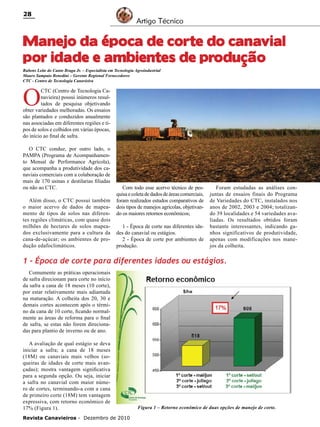28

Artigo Técnico

Manejo da época de corte do canavial
por idade e ambientes de produção
Rubens Leite do Canto Braga Jr. – Especialista em Tecnologia Agroindustrial
Mauro Sampaio Benedini – Gerente Regional Fornecedores
CTC - Centro de Tecnologia Canavieira

O

CTC (Centro de Tecnologia Canavieira) possui inúmeros resultados de pesquisa objetivando
obter variedades melhoradas. Os ensaios
são plantados e conduzidos anualmente
nas associadas em diferentes regiões e tipos de solos e colhidos em várias épocas,
do início ao final de safra.
O CTC conduz, por outro lado, o
PAMPA (Programa de Acompanhamento Mensal de Performance Agrícola),
que acompanha a produtividade dos canaviais comerciais com a colaboração de
mais de 170 usinas e destilarias filiadas
ou não ao CTC.
Além disso, o CTC possui também
o maior acervo de dados de mapeamento de tipos de solos nas diferentes regiões climáticas, com quase dois
milhões de hectares de solos mapeados exclusivamente para a cultura da
cana-de-açúcar; os ambientes de produção edafoclimáticos.

Com todo esse acervo técnico de pesquisa e coleta de dados de áreas comerciais,
foram realizados estudos comparativos de
dois tipos de manejos agrícolas, objetivando os maiores retornos econômicos;
1 - Época de corte nas diferentes idades do canavial ou estágios.
2 - Época de corte por ambientes de
produção.

Foram estudadas as análises conjuntas de ensaios finais do Programa
de Variedades do CTC, instalados nos
anos de 2002, 2003 e 2004; totalizando 39 localidades e 54 variedades avaliadas. Os resultados obtidos foram
bastante interessantes, indicando ganhos significativos de produtividade,
apenas com modificações nos manejos da colheita.

1 – Época de corte para diferentes idades ou estágios.
Comumente as práticas operacionais
de safra direcionam para corte no início
da safra a cana de 18 meses (10 corte),
por estar relativamente mais adiantada
na maturação. A colheita dos 20, 30 e
demais cortes acontecem após o término da cana de 10 corte, ficando normalmente as áreas de reforma para o final
de safra, se estas não forem direcionadas para plantio de inverno ou de ano.
A avaliação de qual estágio se deva
iniciar a safra; a cana de 18 meses
(18M) ou canaviais mais velhos (soqueiras de idades de corte mais avançadas); mostra vantagem significativa
para a segunda opção. Ou seja, iniciar
a safra no canavial com maior número de cortes, terminando-a com a cana
de primeiro corte (18M) tem vantagem
expressiva, com retorno econômico de
17% (Figura 1).
Revista Canavieiros - Dezembro de 2010

Figura 1 – Retorno econômico de duas opções de manejo de corte.

 
