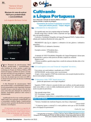 32

32

“General Álvaro
Tavares Carmo”

Bioetano de cana-de-açúcar
P&D para produtividade
e sustentabilidade
Luís Augusto Barbosa Cortez

Cultivando
a Língua Portuguesa
Esta coluna tem a intenção de maneira didática, esclarecer
algumas dúvidas a respeito do português.

“Casamento de sucesso é apaixonar-se muitas
vezes pela mesma pessoa.” Robert Wagner
1) PRESIDENTE OU PRESIDENTA?
Eis a questão atual, mas com a resposta antiga nas Gramáticas.
Prezado amigo leitor a dúvida é sobre a expressão sem ligações com questões políticas.
Conforme o Vocabulário Ortográfico da Língua Portuguesa(VOLP), 5 edição-últimaeditado pela Academia Brasileira de Letras, pág. 674:
PRESIDENTE adj.s.2g.s.m. (adjetivo e substantivo de dois gêneros e substantivo
masculino)
PRESIDENTA s.f.( substantivo feminino)
Exemplos corretos: O Presidente disse...
A Presidenta disse...

O

livro Bioetanol da cana-de-açúcar: P&D
para produtividade e sustentabilidade é
uma coletânea de textos escritos a partir dos
workshops do Projeto de Políticas Públicas PPP
Etanol da Fapesp e também de autores convidados pela relevância de suas pesquisas a respeito
do tema etanol. Esta publicação conclui a primeira fase do projeto que teve início em 2005 e
se desenvolveu por meio de diversos workshops
em todo o país.
A obra Bioetanol da cana-de-açúcar: P&D
para produtividade e sustentabilidade ajudará os
jovens pesquisadores neste importante momento
mundial em que a cana-de-açúcar é foco de interesse como base para obtenção de combustíveis
líquidos, bioprodutos (plásticos entre outros) e
bioeletricidade.
A publicação do livro nas versões português e
inglês traduz uma realização compartilhada com
a comunidade científica ligada a matéria-prima
cana-de-açúcar, geradora de absolutas inovações
humanas e tecnológicas.
Os interessados em conhecer as sugestões de
leitura da Revista Canavieiros podem procurar a
Biblioteca da Canaoeste, na Rua Augusto Zanini,
nº1461 em Sertãozinho, ou pelo telefone :
(16)3946-3300 - Ramal 2016

A intenção do VOLP (Vocabulário Ortográfico da Língua Portuguesa) é deixar para
trás incômodos e entraves sobre possíveis dúvidas a respeito do vernáculo.
Quanto ao uso?
- Ofereço ao público, querido amigo leitor, a tarefa de esclarecer dúvidas sobre a Língua Portuguesa.
2) O casal organiza a nova casa! Gostam da “antiguidade” dos móveis...
Com certeza, um casal moderno e atualizado com o VOLP!
ANTIGUIDADE escrita correta. (sem o uso do trema)
A regra: o trema, segundo o VOLP não existirá mais, com exceção de palavras derivadas de nomes próprios estrangeiros.
3) Apreciaram o lindo “VÔO” daquele pássaro raro...
...porém não apreciaram a nova regra ortográfica!
Segundo o VOLP: o hiato (é o encontro de dois sons vocálicos, um dos quais pronunciado numa sílaba e o outro na sílaba imediatamente posterior) “oo” deixa de receber
acento nas palavras paroxítonas.
Veja, prezado amigo leitor:
VO - O (oxítona) - correto: VOO
VO - paroxítona (a sílaba tônica é a antepenúltima da direita para a esquerda)
PARA VOCÊ PENSAR:
“Ternura e bondade não sinalizam fraqueza, mas força e disposição.”
Gibran Kahlil
“ A imprensa (quem o contesta?) é o mais poderoso meio que se tem inventado
para a divulgação do pensamento”
Carlos De Laet
Dicas e sugestões, entre em contato: renatacs@convex.com.br
* Advogada,Profa. de Português, Consultora e Revisora, Mestra USP/RP, Especialista em Língua
Portuguesa, Pós-Graduada pela FGV/RJ, com MBA em Direito e Gestão Educacional, autora de vários
livros como a Gramática Português Sem Segredos (Ed. Madras), em co-autoria.

Revista Canavieiros - Dezembro de 2010

 