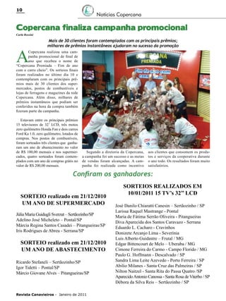 10

Notícias Copercana

Copercana finaliza campanha promocional
Carla Rossini

A

Mais de 30 clientes foram contemplados com os principais prêmios;
milhares de prêmios instantâneos ajudaram no sucesso da promoção

Copercana realizou uma campanha promocional de final de
ano que recebeu o nome de
“Copercana Premiada – Fim de ano
com o carro cheio”. Os sorteios finais
foram realizados no último dia 10 e
contemplaram com os principais prêmios mais de 30 clientes dos supermercados, postos de combustíveis e
lojas de ferragens e magazines da rede
Copercana. Além disso, milhares de
prêmios instantâneos que podiam ser
conferidos na hora da compra também
fizeram parte da campanha.
Estavam entre os principais prêmios
15 televisores de 32’ LCD, três motos
zero quilômetro Honda Fan e dois carros
Ford Ka 1.0, zero quilômetro, lotados de
compras. Nos postos de combustíveis,
foram sorteados três clientes que ganharam um ano de abastecimento no valor
de R$ 100,00 mensais e nos supermercados, quatro sorteados foram contemplados com um ano de compras grátis no
valor de R$ 200,00 mensais.

Segundo a diretoria da Copercana,
a campanha foi um sucesso e as metas
de vendas foram alcançadas. A campanha foi realizada como incentivo

aos clientes que consomem os produtos e serviços da cooperativa durante
o ano todo. Os resultados foram muito
satisfatórios.

Confiram os ganhadores:
SORTEIO realizado em 21/12/2010
UM ANO DE SUPERMERCADO
Júlia Maria Guidugli Sverzut – Sertãozinho/SP
Adelino José Micheleto – Pontal/SP
Márcia Regina Santos Casadei – Pitangueiras/SP
Iris Rodrigues de Abreu - Serrana/SP

SORTEIO realizado em 21/12/2010
UM ANO DE ABASTECIMENTO
Ricardo Stefaneli – Sertãozinho/SP
Igor Tidetti – Pontal/SP
Márcio Giovane Alves – Pitangueiras/SP

Revista Canavieiros - Janeiro de 2011

SORTEIOS REALIZADOS EM
10/01/2011 15 TV’s 32’’ LCD
José Danilo Chiaratti Canesin – Sertãozinho / SP
Larissa Raquel Mastrange - Pontal
Maria de Fátima Serrão Oliveira - Pitangueiras
Diva Aparecida dos Santos Caravazo - Serrana
Eduardo L. Cacharo - Cravinhos
Donizete Arcanjo Lima - Severínia
Luis Alberto Guidastre – Frutal / MG
Edgar Bittencourt de Melo – Uberaba / MG
Cimone Ferreira do Carmo - Campo Florido / MG
Paulo G. Hoffmann - Descalvado / SP
Sandra Lima Leite Azevedo - Porto Ferreira / SP
Abilio Milanes - Santa Cruz das Palmeiras / SP
Nilton Naitzel - Santa Rita do Passa Quatro /SP
Aparecido Antonio Canossa - Santa Rosa de Viterbo / SP
Débora da Silva Reis – Sertãozinho / SP

 