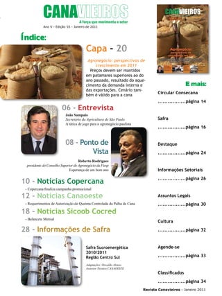 5

Ano V - Edição 55 - Janeiro de 2011

Índice:

Capa - 20
Agronegócio: perspectivas de
crescimento em 2011
Preços devem ser mantidos
em patamares superiores ao do
ano passado, resultado do aquecimento da demanda interna e
das exportações. Cenário também é válido para a cana

06 - Entrevista
João Sampaio
Secretário da Agricultura de São Paulo
A tática de jogo para o agronegócio paulista

08 - Ponto de
Vista
Roberto Rodrigues
presidente do Conselho Superior do Agronegócio da Fiesp
Esperança de um bom ano

10 - Notícias Copercana

E mais:
Circular Consecana
.................página 14

Safra
.................página 16

Destaque
.................página 24

Informações Setoriais
.................página 26

- Copercana finaliza campanha promocional

12 - Notícias Canaoeste
- Requerimentos de Autorização de Queima Controlada da Palha de Cana

18 - Notícias Sicoob Cocred
- Balancete Mensal

Assuntos Legais
.................página 30

Cultura

28 - Informações de Safra
Safra Sucroenergética
2010/2011
Região Centro Sul
Adaptações: Oswaldo Alonso
Assessor Técnico CANAOESTE

.................página 32

Agende-se
.................página 33

Classificados
.................página 34
Revista Canavieiros - Janeiro 2011

 