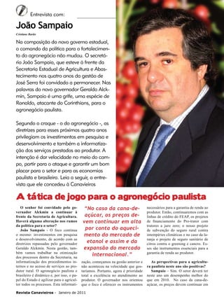6

Entrevista com:

João Sampaio
Cristiane Barão

Na composição do novo governo estadual,
o comando da política para o fortalecimento do agronegócio não mudou. O secretário João Sampaio, que esteve à frente da
Secretaria Estadual de Agricultura e Abastecimento nos quatro anos da gestão de
José Serra foi convidado a permanecer. Nas
palavras do novo governador Geraldo Alckmin, Sampaio é uma grife, uma espécie de
Ronaldo, atacante do Corinthians, para o
agronegócio paulista.
Segundo o craque - o do agronegócio -, as
diretrizes para esses próximos quatro anos
privilegiam os investimentos em pesquisa e
desenvolvimento e também a informatização dos serviços prestados ao produtor. A
intenção é dar velocidade no meio do campo, partir para o ataque e garantir um bom
placar para o setor e para as economias
paulista e brasileira. Leia a seguir, a entrevista que ele concedeu à Canavieiros

A tática de jogo para o agronegócio paulista
O senhor foi convidado pelo governador Alckmin a continuar à
frente da Secretaria de Agricultura.
Haverá alguma alteração nos rumos
da política para o setor?
João Sampaio - O foco continua
o mesmo: investimentos em pesquisa
e desenvolvimento, de acordo com as
diretrizes repassadas pelo governador
Geraldo Alckmin. Nesta gestão, também vamos trabalhar na otimização
dos processos dentro da Secretaria, na
informatização dos procedimentos internos e no acesso de serviços ao produtor rural. O agronegócio paulista e
brasileiro é dinâmico e, por isso, o papel do Estado é agilizar para o agricultor todos os processos. Esta informati-

“No caso da cana-deaçúcar, os preços devem continuar em alta
por conta do aquecimento do mercado de
etanol e assim e da
expansão do mercado
internacional.”

necessários para a garantia de renda ao
produtor. Então, continuaremos com as
linhas de crédito do FEAP, os projetos
de financiamento do Pro-trator com
tratores a juro zero; o nosso projeto
de subvenção do seguro rural contra
intempéries climáticas e no caso da laranja o projeto de seguro sanitário de
citros contra o greening e cancro. Esses são instrumentos essenciais para a
garantia de renda ao produtor.

zação, começamos na gestão anterior e
não aconteceu na velocidade que gostaríamos. Portanto, agora é prioridade
total a excelência no atendimento ao
produtor. O governador nos orientou
que o foco é oferecer os instrumentos

As perspectivas para a agricultura paulista neste ano são positivas?
Sampaio – Sim. O setor deverá ter
neste ano um desempenho melhor do
que em 2010. No caso da cana-deaçúcar, os preços devem continuar em

Revista Canavieiros - Janeiro de 2011

 