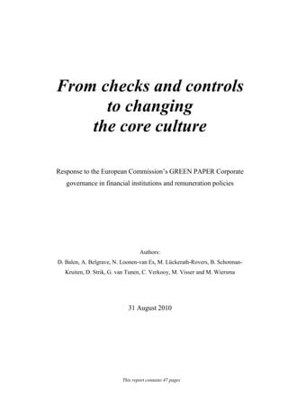 1
From checks and controls
to changing
the core culture
Response to the European Commission’s GREEN PAPER Corporate
governance in financial institutions and remuneration policies
Authors:
D. Balen, A. Belgrave, N. Loonen-van Es, M. Lückerath-Rovers, B. Schotman-
Kruiten, D. Strik, G. van Tunen, C. Verkooy, M. Visser and M. Wiersma
31 August 2010
This report contains 47 pages
 