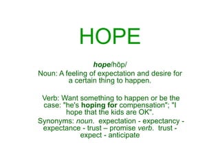 HOPE
hope/hōp/
Noun: A feeling of expectation and desire for
a certain thing to happen.
Verb: Want something to happen or be the
case: "he's hoping for compensation"; "I
hope that the kids are OK".
Synonyms: noun. expectation - expectancy -
expectance - trust – promise verb. trust -
expect - anticipate
 