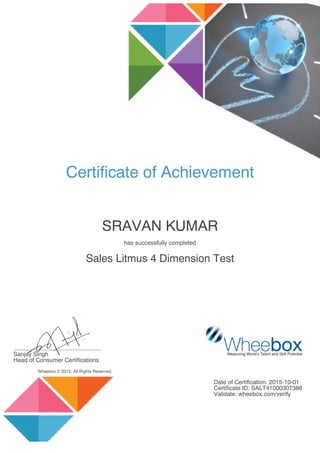 Certificate of Achievement
SRAVAN KUMAR
has successfully completed
Sales Litmus 4 Dimension Test
......................................................
Sanjay Singh
Head of Consumer Certifications
Wheebox © 2015. All Rights Reserved.
Date of Certification: 2015-10-01
Certificate ID: SALT41000307388
Validate: wheebox.com/verify
 