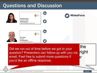 Questions and Discussion
Slide 39© 2015 The Sales Management Association. All rights reserved.
Enter your questions in the
“Questions” box on the right
hand side of the webinar
application window.
Did we run out of time before we got to your
question? Presenters can follow-up with you via
email. Feel free to submit more questions if
you’d like an offline response.
#SalesForce
 