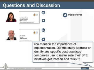 Questions and Discussion
Slide 40© 2015 The Sales Management Association. All rights reserved.
You mention the importance of
implementation. Did the study address or
identify any specific best practices
companies use to make sure their SFE
initiatives get traction and “stick”?
#SalesForce
 