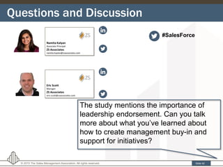 Questions and Discussion
Slide 42© 2015 The Sales Management Association. All rights reserved.
The study mentions the importance of
leadership endorsement. Can you talk
more about what you’ve learned about
how to create management buy-in and
support for initiatives?
#SalesForce
 