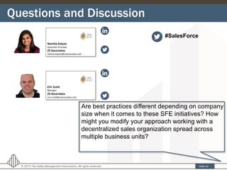 Questions and Discussion
Slide 43© 2015 The Sales Management Association. All rights reserved.
Are best practices different depending on company
size when it comes to these SFE initiatives? How
might you modify your approach working with a
decentralized sales organization spread across
multiple business units?
#SalesForce
 
