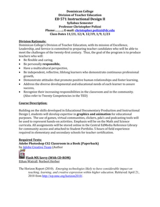 Dominican College
Division of Teacher Education
ED 571 Instructional Design II
Syllabus Semester
Professor Christopher Polizzi
Phone:………; E-mail: christopher.polizzi@dc.edu
Class Dates 11/21, 12/4, 12/19, 1/9, 1/23
Division Rationale:
Dominican College’s Division of Teacher Education, with its mission of Excellence,
Leadership, and Service is committed to preparing teacher candidates who will be able to
meet the challenges of the twenty-first century. Thus, the goal of the program is to produce
teachers who will:
• Be flexible and caring,
• Be personally responsible,
• Have a multicultural perspective,
• Be independent, reflective, lifelong learners who demonstrate continuous professional
growth,
• Demonstrate attitudes that promote positive human relationships and foster learning,
• Address the diverse developmental and educational needs of each learner to assure
success,
• Recognize their increasing responsibilities in the classroom and in the community.
(Also refer to Twenty Competencies in the TED)
Course Description:
Building on the skills developed in Educational Documentary Production and Instructional
Design I, students will develop expertise in graphics and animation for educational
purposes. The use of games, virtual communities, clickers, pda’s and podcasting tools will
be used to represent hands-on activities. Emphasis will be on the Math and Science
curricula. All assignments will be stored online in the Central EdMedia Reference Library
for community access and attached to Student Portfolio. 5 hours of field experience
required in elementary and secondary schools for teacher certification.
Required Texts:
Adobe Photoshop CS2 Classroom in a Book (Paperback)
by Adobe Creative Team (Author
Flash MX Savvy (With CD-ROM)
Ethan Watrall, Norbert Herber
The Horizon Report (2010). Emerging technologies likely to have considerable impact on
teaching, learning, and creative expression within higher education. Retrieved April 21,
2010 from http://wp.nmc.org/horizon2010/.
 