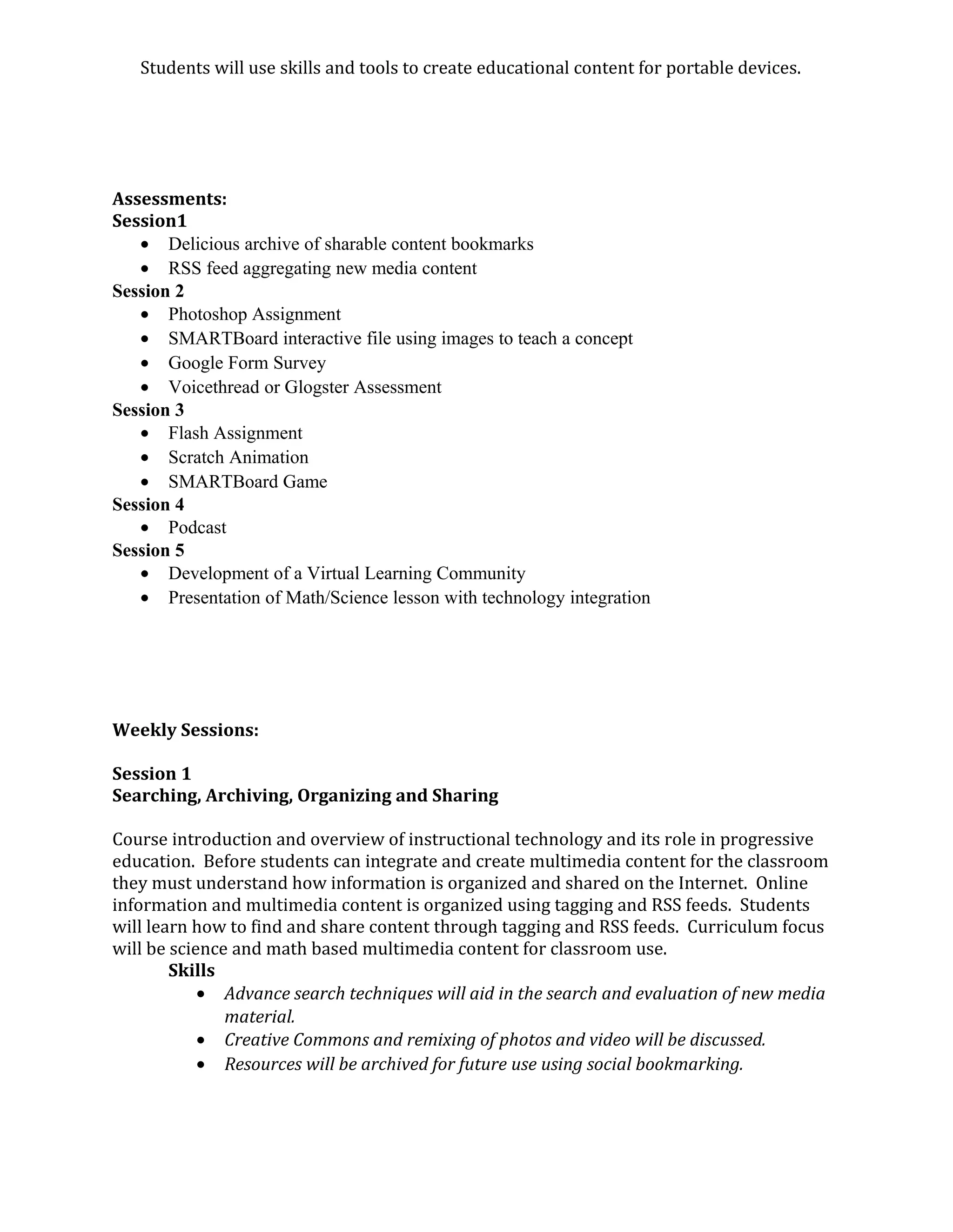 Students will use skills and tools to create educational content for portable devices.
Assessments:
Session1
• Delicious archive of sharable content bookmarks
• RSS feed aggregating new media content
Session 2
• Photoshop Assignment
• SMARTBoard interactive file using images to teach a concept
• Google Form Survey
• Voicethread or Glogster Assessment
Session 3
• Flash Assignment
• Scratch Animation
• SMARTBoard Game
Session 4
• Podcast
Session 5
• Development of a Virtual Learning Community
• Presentation of Math/Science lesson with technology integration
Weekly Sessions:
Session 1
Searching, Archiving, Organizing and Sharing
Course introduction and overview of instructional technology and its role in progressive
education. Before students can integrate and create multimedia content for the classroom
they must understand how information is organized and shared on the Internet. Online
information and multimedia content is organized using tagging and RSS feeds. Students
will learn how to find and share content through tagging and RSS feeds. Curriculum focus
will be science and math based multimedia content for classroom use.
Skills
• Advance search techniques will aid in the search and evaluation of new media
material.
• Creative Commons and remixing of photos and video will be discussed.
• Resources will be archived for future use using social bookmarking.
 
