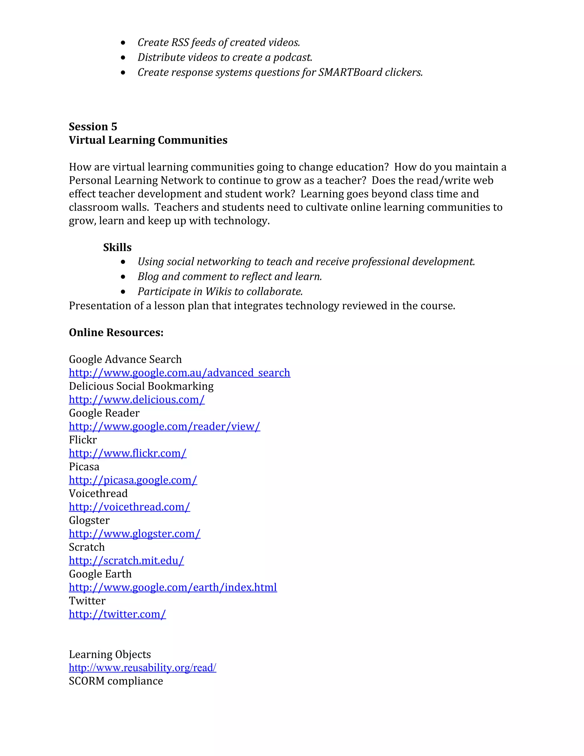 • Create RSS feeds of created videos.
• Distribute videos to create a podcast.
• Create response systems questions for SMARTBoard clickers.
Session 5
Virtual Learning Communities
How are virtual learning communities going to change education? How do you maintain a
Personal Learning Network to continue to grow as a teacher? Does the read/write web
effect teacher development and student work? Learning goes beyond class time and
classroom walls. Teachers and students need to cultivate online learning communities to
grow, learn and keep up with technology.
Skills
• Using social networking to teach and receive professional development.
• Blog and comment to reflect and learn.
• Participate in Wikis to collaborate.
Presentation of a lesson plan that integrates technology reviewed in the course.
Online Resources:
Google Advance Search
http://www.google.com.au/advanced_search
Delicious Social Bookmarking
http://www.delicious.com/
Google Reader
http://www.google.com/reader/view/
Flickr
http://www.flickr.com/
Picasa
http://picasa.google.com/
Voicethread
http://voicethread.com/
Glogster
http://www.glogster.com/
Scratch
http://scratch.mit.edu/
Google Earth
http://www.google.com/earth/index.html
Twitter
http://twitter.com/
Learning Objects
http://www.reusability.org/read/
SCORM compliance
 