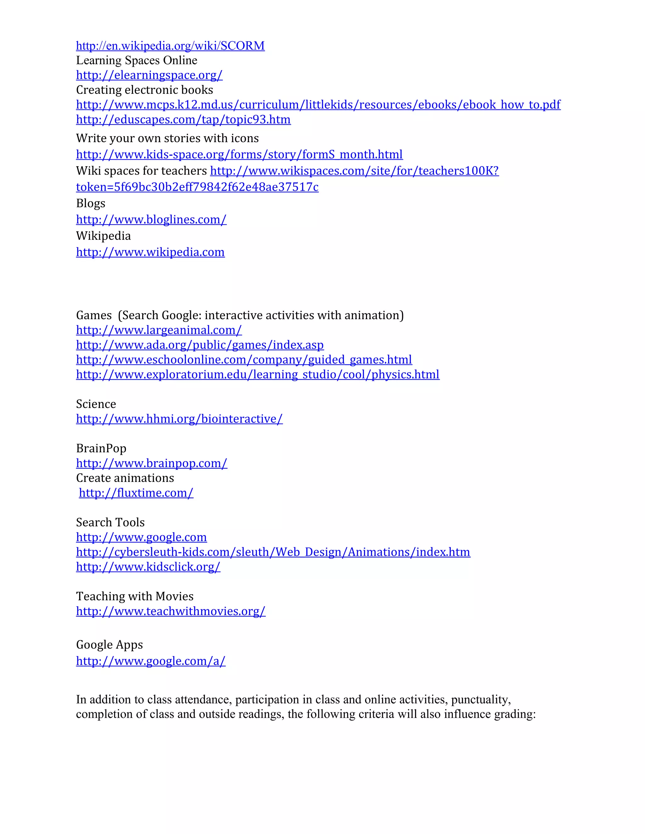 http://en.wikipedia.org/wiki/SCORM
Learning Spaces Online
http://elearningspace.org/
Creating electronic books
http://www.mcps.k12.md.us/curriculum/littlekids/resources/ebooks/ebook_how_to.pdf
http://eduscapes.com/tap/topic93.htm
Write your own stories with icons
http://www.kids-space.org/forms/story/formS_month.html
Wiki spaces for teachers http://www.wikispaces.com/site/for/teachers100K?
token=5f69bc30b2eff79842f62e48ae37517c
Blogs
http://www.bloglines.com/
Wikipedia
http://www.wikipedia.com
Games (Search Google: interactive activities with animation)
http://www.largeanimal.com/
http://www.ada.org/public/games/index.asp
http://www.eschoolonline.com/company/guided_games.html
http://www.exploratorium.edu/learning_studio/cool/physics.html
Science
http://www.hhmi.org/biointeractive/
BrainPop
http://www.brainpop.com/
Create animations
http://fluxtime.com/
Search Tools
http://www.google.com
http://cybersleuth-kids.com/sleuth/Web_Design/Animations/index.htm
http://www.kidsclick.org/
Teaching with Movies
http://www.teachwithmovies.org/
Google Apps
http://www.google.com/a/
In addition to class attendance, participation in class and online activities, punctuality,
completion of class and outside readings, the following criteria will also influence grading:
 