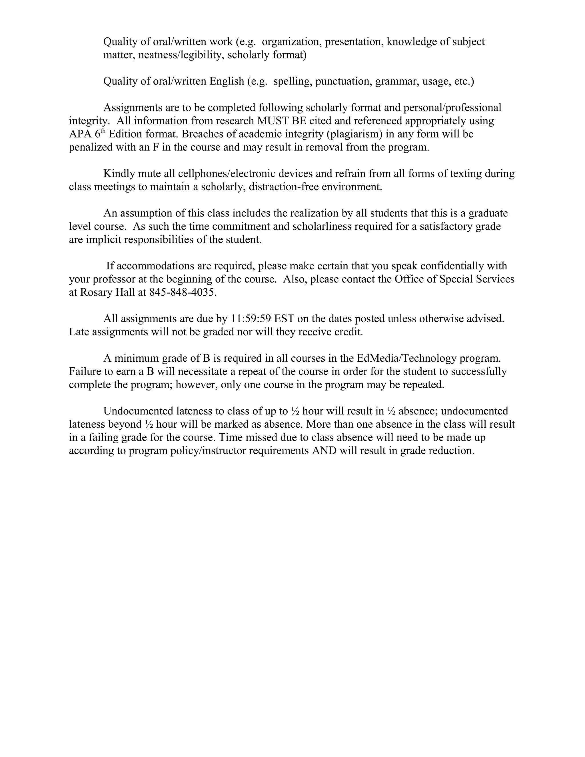 Quality of oral/written work (e.g. organization, presentation, knowledge of subject
matter, neatness/legibility, scholarly format)
Quality of oral/written English (e.g. spelling, punctuation, grammar, usage, etc.)
Assignments are to be completed following scholarly format and personal/professional
integrity. All information from research MUST BE cited and referenced appropriately using
APA 6th
Edition format. Breaches of academic integrity (plagiarism) in any form will be
penalized with an F in the course and may result in removal from the program.
Kindly mute all cellphones/electronic devices and refrain from all forms of texting during
class meetings to maintain a scholarly, distraction-free environment.
An assumption of this class includes the realization by all students that this is a graduate
level course. As such the time commitment and scholarliness required for a satisfactory grade
are implicit responsibilities of the student.
If accommodations are required, please make certain that you speak confidentially with
your professor at the beginning of the course. Also, please contact the Office of Special Services
at Rosary Hall at 845-848-4035.
All assignments are due by 11:59:59 EST on the dates posted unless otherwise advised.
Late assignments will not be graded nor will they receive credit.
A minimum grade of B is required in all courses in the EdMedia/Technology program.
Failure to earn a B will necessitate a repeat of the course in order for the student to successfully
complete the program; however, only one course in the program may be repeated.
Undocumented lateness to class of up to ½ hour will result in ½ absence; undocumented
lateness beyond ½ hour will be marked as absence. More than one absence in the class will result
in a failing grade for the course. Time missed due to class absence will need to be made up
according to program policy/instructor requirements AND will result in grade reduction.
 