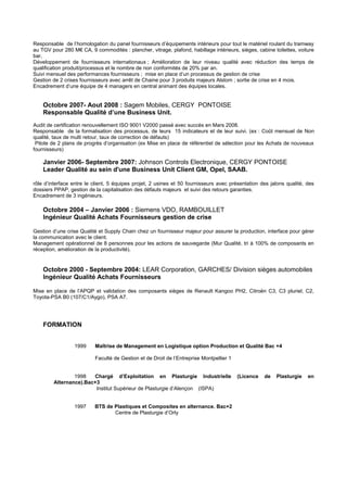 Responsable de l’homologation du panel fournisseurs d’équipements intérieurs pour tout le matériel roulant du tramway
au TGV pour 280 M€ CA, 9 commodités : plancher, vitrage, plafond, habillage intérieurs, sièges, cabine toilettes, voiture
bar,
Développement de fournisseurs internationaux ; Amélioration de leur niveau qualité avec réduction des temps de
qualification produit/processus et le nombre de non conformités de 20% par an.
Suivi mensuel des performances fournisseurs ; mise en place d’un processus de gestion de crise
Gestion de 2 crises fournisseurs avec arrêt de Chaine pour 3 produits majeurs Alstom ; sortie de crise en 4 mois.
Encadrement d’une équipe de 4 managers en central animant des équipes locales.
Octobre 2007- Aout 2008 : Sagem Mobiles, CERGY PONTOISE
Responsable Qualité d’une Business Unit.
Audit de certification renouvellement ISO 9001 V2000 passé avec succès en Mars 2008.
Responsable de la formalisation des processus, de leurs 15 indicateurs et de leur suivi. (ex : Coût mensuel de Non
qualité, taux de multi retour, taux de correction de défauts)
Pilote de 2 plans de progrès d’organisation (ex Mise en place de référentiel de sélection pour les Achats de nouveaux
fournisseurs)
Janvier 2006- Septembre 2007: Johnson Controls Electronique, CERGY PONTOISE
Leader Qualité au sein d'une Business Unit Client GM, Opel, SAAB.
rôle d’interface entre le client, 5 équipes projet, 2 usines et 50 fournisseurs avec présentation des jalons qualité, des
dossiers PPAP, gestion de la capitalisation des défauts majeurs et suivi des retours garanties.
Encadrement de 3 ingénieurs.
Octobre 2004 – Janvier 2006 : Siemens VDO, RAMBOUILLET
Ingénieur Qualité Achats Fournisseurs gestion de crise
Gestion d’une crise Qualité et Supply Chain chez un fournisseur majeur pour assurer la production, interface pour gérer
la communication avec le client.
Management opérationnel de 8 personnes pour les actions de sauvegarde (Mur Qualité, tri à 100% de composants en
réception, amélioration de la productivité).
Octobre 2000 - Septembre 2004: LEAR Corporation, GARCHES/ Division sièges automobiles
Ingénieur Qualité Achats Fournisseurs
Mise en place de l’APQP et validation des composants sièges de Renault Kangoo PH2, Citroën C3, C3 pluriel, C2,
Toyota-PSA B0 (107/C1/Aygo), PSA A7.
FORMATION
1999 Maîtrise de Management en Logistique option Production et Qualité Bac +4
Faculté de Gestion et de Droit de l’Entreprise Montpellier 1
1998 Chargé d’Exploitation en Plasturgie Industrielle (Licence de Plasturgie en
Alternance).Bac+3
Institut Supérieur de Plasturgie d’Alençon (ISPA)
1997 BTS de Plastiques et Composites en alternance. Bac+2
Centre de Plasturgie d’Orly
 
