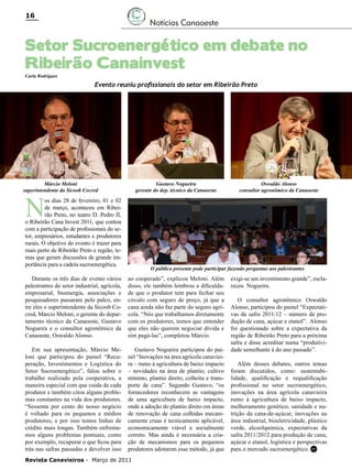 16

Notícias Canaoeste

Setor Sucroenergético em debate no
Ribeirão Canainvest
Carla Rodrigues

Evento reuniu profissionais do setor em Ribeirão Preto

Márcio Meloni
superintendente da Sicoob Cocred

Gustavo Nogueira
gerente do dep. técnico da Canaoeste

N

os dias 28 de fevereiro, 01 e 02
de março, aconteceu em Ribeirão Preto, no teatro D. Pedro II,
o Ribeirão Cana Invest 2011, que contou
com a participação de profissionais do setor, empresários, estudantes e produtores
rurais. O objetivo do evento é trazer para
mais perto de Ribeirão Preto e região, temas que geram discussões de grande importância para a cadeia sucroenergética.

Oswaldo Alonso
consultor agronômico da Canaoeste

O público presente pode participar fazendo perguntas aos palestrantes

Durante os três dias de evento vários
palestrantes do setor industrial, agrícola,
empresarial, bioenergia, associações e
pesquisadores passaram pelo palco, entre eles o superintendente da Sicoob Cocred, Márcio Meloni, o gerente do departamento técnico da Canaoeste, Gustavo
Nogueira e o consultor agronômico da
Canaoeste, Oswaldo Alonso.

ao cooperado”, explicou Meloni. Além
disso, ele também lembrou a dificuldade que o produtor tem para fechar seu
círculo com seguro de preço, já que a
cana ainda não faz parte do seguro agrícola. “Nós que trabalhamos diretamente
com os produtores, temos que entender
que eles não querem negociar dívida e
sim pagá-las”, completou Márcio.

Em sua apresentação, Márcio Meloni que participou do painel “Recuperação, Investimentos e Logística do
Setor Sucroenergético”, falou sobre o
trabalho realizado pela cooperativa, a
maneira especial com que cuida de cada
produtor e também citou alguns problemas constantes na vida dos produtores.
“Sessenta por cento do nosso negócio
é voltado para os pequenos e médios
produtores, e por isso temos linhas de
crédito mais longas. Também enfrentamos alguns problemas pontuais, como
por exemplo, recuperar o que ficou para
trás nas safras passadas e devolver isso

Gustavo Nogueira participou do painel “Inovações na área agrícola canavieira – rumo à agricultura de baixo impacto
– novidades na área de plantio; cultivo
mínimo, plantio direto; colheita e transporte de cana”. Segundo Gustavo, “os
fornecedores reconhecem as vantagens
de uma agricultura de baixo impacto,
onde a adoção do plantio direto em áreas
de renovação de cana colhidas mecanicamente cruas é tecnicamente aplicável,
economicamente viável e socialmente
correto. Mas ainda é necessária a criação de mecanismos para os pequenos
produtores adotarem esse método, já que

Revista Canavieiros - Março de 2011

exigi-se um investimento grande”, esclareceu Nogueira.
O consultor agronômico Oswaldo
Alonso, participou do painel “Expectativas da safra 2011/12 – número de produção de cana, açúcar e etanol”. Alonso
foi questionado sobre a expectativa da
região de Ribeirão Preto para a próxima
safra e disse acreditar numa “produtividade semelhante à do ano passado”.
Além desses debates, outros temas
foram discutidos, como: sustentabilidade, qualificação e requalificação
profissional no setor sucroenergético,
inovações na área agrícola canavieira
rumo à agricultura de baixo impacto,
melhoramento genético, sanidade e nutrição da cana-de-açúcar, inovações na
área industrial, bioeletricidade, plástico
verde, alcoolquímica, expectativas da
safra 2011/2012 para produção de cana,
açúcar e etanol, logística e perspectivas
para o mercado sucroenergético. RC

 