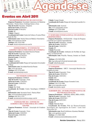 33

Eventos em Abril 2011
XII Simpósio Brasil Sul de Avicultura
Empresa Promotora: Sociedade Catarinense de Medicina
Veterinária - Núcleo Oeste e Embrapa Suínos e Aves
Tipo de Evento: Encontro / Simpósio
Início do Evento: 05/04/2011
Fim do Evento: 07/04/2011
Estado: SC
Cidade: Chapecó
Localização do Evento: Centro de Cultura e Eventos Plínio
Arlindo De Nês
Informações com: Núcleo Oeste de Médicos Veterinários
Site: www.nucleovet.com.br
Telefone: (49) 3329-1640
E-mail: nucleovet@nucleovet.com.br
Expolondrina - 51ª Exposição
Agropecuária e Industrial de Londrina
Empresa Promotora: Sociedade Rural do Paraná
Tipo de Evento: Exposição / Feira
Início do Evento: 07/04/2011
Fim do Evento: 17/04/2011
Estado: PR
Cidade: Londrina
Localização do Evento: Parque de Exposições Governador
Ney Braga
Informações com: Sociedade Rural do Paraná
Site: www.srp.com.br
Telefone: (43) 3378-2020
E-mail: secretaria@srp.com.br
Tecnoshow Comigo 2011
Empresa Promotora: COMIGO
Tipo de Evento: Exposição / Feira
Início do Evento: 12/04/2011
Fim do Evento: 16/04/2011
Estado: GO
Cidade: Rio Verde
Localização do Evento: Centro Tecnológico COMIGO
(CTC)
Informações com: Secretaria Geral - Patrícia Moni
Site: www.tecnoshowcomigo.com.br
Telefone: (64) 3611-1525
E-mail: secretaria@tecnoshowcomigo.com.br
Expogrande 2011 - Exposição
Agropecuária e Industrial de Campo
Grande
Empresa Promotora: Acrissul - Associação de Criadores
do MS
Tipo de Evento: Exposição / Feira
Início do Evento: 14/04/2011
Fim do Evento: 24/04/2011
Estado: MS

Cidade: Campo Grande
Localização do Evento: Parque de Exposição Laucídio Coelho
Informações com: Acrissul
Site: www.expogrande.com.br
Telefone: (67) 3345-4200
E-mail: acrissul@terra.com.br
8º Seminário Internacional em Logística
Agroindustrial
Empresa Promotora: 	 ESALQ-LOG - Grupo de Pesquisa
e Extensão em Logística Agroindustrial
Tipo de Evento: Seminário / Jornada
Início do Evento: 18/04/2011
Fim do Evento: 18/04/2011
Estado: SP
Cidade:Piracicaba
Localização do Evento: Anfiteatro do Pavilhão da Engenharia, na ESALQ/USP
Informações com: Priscilla, Vanessa, Joseane ou Claudirene.
Telefone: (19) 3429-4580
Site: log.esalq.usp.br/home/pt/seminario.php
E-mail: cdt@fealq.org.br
77ª ExpoZebu
Empresa Promotora: 	 ABCZ - Associação Brasileira dos
Criadores de Zebu
Tipo de Evento: Exposição / Feira
Início do Evento: 28/04/2011
Fim do Evento: 10/05/2011
Estado: MG
Cidade:Uberaba
Localização do Evento: Parque Fernando Costa
Telefone: (34) 3319-3900
Site: www.expozebu.com.br
E-mail: abcz@abcz.org.br
AGRISHOW 2011 - 18ª Feira Internacional de
Tecnologia em Ação
Empresa Promotora: 	 ABIMAQ, ABAG, SRB e ANDA
Tipo de Evento: Exposição / Feira
Início do Evento: 02/05/2011
Fim do Evento: 06/05/2011
Estado: SP
Cidade: Ribeirão Preto
Localização do Evento: Pólo de Desenvolvimento
Tecnológico dos Agronegócios do Centro - Leste Anel
Viário Km 321
Informações com: Reed Exhibitions Alcantara Machado
Site: www.agrishow.com.br
Telefone: (11) 3060-5000
E-mail: comunicacao@reedalcantara.com.br
Revista Canavieiros - Março 2011

 