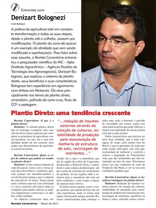 6

Entrevista com:

Denizart Bolognezi
Carla Rodrigues

A prática da agricultura está em constante transformação e todas as suas etapas,
desde o plantio até a colheita, passam por
modificações. O plantio da cana-de-açúcar
é um exemplo de atividade que vem sendo
modificado e aperfeiçoado. Para falar sobre
esse assunto, a Revista Canavieiros entrevistou o pesquisador científico do IAC – Apta
(Instituto Agronômico – Agência Paulista de
Tecnologia dos Agronegócios), Denizart Bolognezi, que explicou o sistema de plantio
direto, seus benefícios e suas características.
Bolognezi tem experiência em agronomia
com ênfase em fitotecnia. Ele atua principalmente nos temas de plantio direto,
amendoim, palhada de cana crua, fluxo de
CO² e pastagem.

Plantio Direto: uma tendência crescente
Revista Canavieiros: O que é o
plantio direto?
Denizart: O sistema plantio direto
não se restringe a preparar solo, mas
sim envolver outros aspectos que compõem os princípios da agricultura conservacionista, ou seja, ele é uma modalidade dentro de um conceito mais
amplo que denominamos de agricultura conservacionista.
Revista Canavieiros: Quais os tipos de culturas que podem ser usadas
no plantio direto?
Denizart: Como estamos falando da
cana-de-açúcar, nesse caso a nossa janela para diversificar o ambiente agrícola começa em setembro/outubro e
vai até fevereiro/março, que é o plantio
de canavial de 18 meses. Nessa janela
entre o último canavial a ser reformado
e o novo canavial, nós temos todas as
condições para poder cultivar as espécies leguminosas comerciais e os adubos verdes também.
As espécies comerciais mais uti-

“...redução de insumos
externos através da
rotação de culturas, estabilidade de produção
pela manutenção de
melhoria de estrutura
de solo, reciclagem de
nutrientes...”
lizadas são a soja e o amendoim, que
até na região de esfera da Copercana,
Sertãozinho e Ribeirão Preto, o amendoim é uma cultura predominante, até
por razões de estrutura de recebimento
do produto. Já nas regiões onde a estrutura para o amendoim não está em
boas condições, a soja ocupa o espaço
de maneira mais efetiva.
Existem outras opções, como o sorgo sacarino, que apesar de hoje não ser
uma leguminosa, pode se tornar uma
opção interessante porque permite florescer matéria-prima para começar a

Revista Canavieiros - Março de 2011

safra mais cedo e diminuir o período
de ociosidade das usinas, sendo esta
uma matéria-prima que pode fabricar o
etanol com qualidade da mesma forma
com que a cana produz.
Outra característica que precisa ser
mais bem estudada, que é uma vantagem do sorgo, pelo menos fora do
Brasil, é que os genótipos de sorgo que
estão sendo cultivados, têm uma particularidade de melhorar o controle e
reduzir a população de Pratylenchus
zeae, que são nematóides que têm aumentado na área de cana. Precisamos
testar isso nas condições de cana do
Estado de São Paulo, e ver se isso será
verdadeiro também aqui.
Revista Canavieiros: Quais os benefícios/vantagens do plantio direto?
Denizart: Redução de insumos externos através da rotação de culturas,
estabilidade de produção pela manutenção de melhoria de estrutura de solo,
reciclagem de nutrientes, equilíbrio na
fauna e solos, sofrendo menos estres-

 