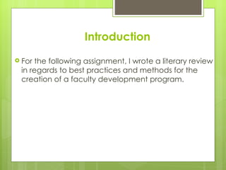 Introduction
 For the following assignment, I wrote a literary review
 in regards to best practices and methods for the
 creation of a faculty development program.
 