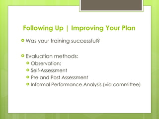 Following Up | Improving Your Plan
 Was   your training successful?

 Evaluation   methods:
    Observation:
    Self-Assessment
    Pre and Post Assessment
    Informal Performance Analysis (via committee)
 