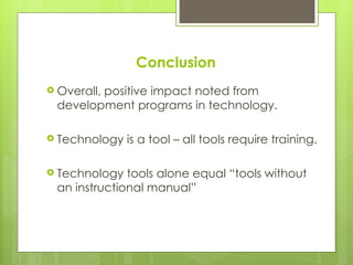 Conclusion
 Overall,
        positive impact noted from
 development programs in technology.

 Technology   is a tool – all tools require training.

 Technology  tools alone equal “tools without
 an instructional manual”
 