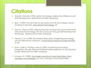 Citations
   Standish, Dorothy (1993). Ignite Technology: Making the Difference with
    Staff Development. Retrieved from ERIC database.

   Boe, T (1989) The next step for educators and the technology industry:
    Investing in teachers. Educational Technology. 29

   Garcia, Liliana (1999). Helping Teachers Increase the Use of Multimedia
    Instructional Technology into the Curriculum through Staff Development
    Workshops. Retrieved from ERIC database.

   Harvey, C.A, II (1998, November). Baby bytes: Integrating technology
    into the elementary classroom. School Library Media Activities Monthly,
    27-28.

   Smith, Gale G, Shoffner, Mary B, (2001) Facilitating Technology
    Integration through Effective Professional Development: A Local School
    Model. Retrieved from ERIC database.

   Knowles, M. (1980). The modern practice of adult education: From
    pedagory to andragogy. (2nd ed.), Chicago: Association/Follett
 