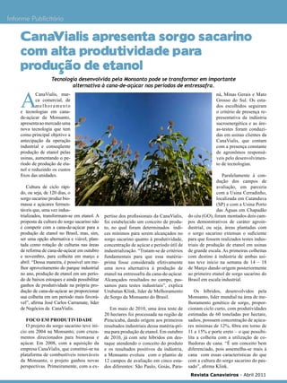 19

Informe Publicitário

CanaVialis apresenta sorgo sacarino
com alta produtividade para
produção de etanol

A

Tecnologia desenvolvida pela Monsanto pode se transformar em importante
alternativa à cana-de-açúcar nos períodos de entressafra.

CanaVialis, marca comercial, de
melhoramento
e tecnologias em canade-açúcar da Monsanto,
apresenta ao mercado uma
nova tecnologia que tem
como principal objetivo a
antecipação da operação
industrial e conseqüente
produção de etanol pelas
usinas, aumentando o período de produção de etanol e reduzindo os custos
fixos das unidades.
Cultura de ciclo rápido, ou seja, de 120 dias, o
sorgo sacarino produz biomassa e açúcares fermentáveis que, uma vez industrializados, transformam-se em etanol. A
proposta da cultura do sorgo sacarino não
é competir com a cana-de-açúcar para a
produção de etanol no Brasil, mas, sim,
ser uma opção alternativa e viável, plantada como rotação de culturas nas áreas
de reforma de cana-de-açúcar em outubro
e novembro, para colheita em março e
abril. “Dessa maneira, é possível um melhor aproveitamento do parque industrial
no ano, produção de etanol em um período de baixos estoques e ainda possibilitar
ganhos de produtividade na própria produção de cana-de-açúcar ao proporcionar
sua colheita em um período mais favorável”, afirma José Carlos Carramate, líder
de Negócios da CanaVialis.
Foco em produtividade
O projeto do sorgo sacarino teve início em 2004 na Monsanto, com cruzamentos direcionados para biomassa e
açúcar. Em 2008, com a aquisição da
empresa CanaVialis, que constitui-se na
plataforma de combustíveis renováveis
da Monsanto, o projeto ganhou novas
perspectivas. Primeiramente, com a ex-

ná, Minas Gerais e Mato
Grosso do Sul. Os estados escolhidos seguiram
o critério de presença representativa da indústria
sucroenergética e as áreas-testes foram conduzidas em usinas clientes da
CanaVialis, que contam
com a presença constante
de agronômos responsáveis pelo desenvolvimento de tecnologias.

pertise dos profissionais da CanaVialis,
foi estabelecido um conceito de produto, no qual foram determinados índices mínimos para serem alcançados no
sorgo sacarino quanto à produtividade,
concentração de açúcar e período útil de
industrialização. “Tratam-se de critérios
fundamentais para que essa matériaprima fosse considerada efetivamente
uma nova alternativa à produção de
etanol na entressafra da cana-de-açúcar.
Alcançados resultados no campo, passamos para testes industriais”, explica
Urubatan Klink, líder de Melhoramento
de Sorgo da Monsanto do Brasil.
Em maio de 2010, uma área teste de
20 hectares foi processada na região de
Piracicaba, dando origem aos primeiros
resultados industriais dessa matéria-prima para produção de etanol. Em outubro
de 2010, já com sete híbridos em destaque atendendo o conceito do produto
e os resultados positivos da indústria,
a Monsanto evoluiu com o plantio de
12 campos de avaliação em cinco estados diferentes: São Paulo, Goiás, Para-

Paralelamente à condução dos campos de
avaliação, em parceria
com a Usina Cerradinho,
localizada em Catanduva
(SP) e com a Usina Porto
das Águas em Chapadão
do céu (GO), foram montados dois campos demonstrativos de caráter agroindustrial, ou seja, áreas plantadas com
o sorgo sacarino extensas o suficiente
para que fossem realizados testes industriais de produção de etanol em usinas
de grande escala. As primeiras colheitas
com destino à indústria de ambas usinas teve início na semana de 14 – 18
de Março dando origem posteriormente
ao primeiro etanol de sorgo sacarino do
Brasil em escala industrial.
Os híbridos, desenvolvidos pela
Monsanto, líder mundial na área de melhoramento genético de sorgo, proporcionam ciclo curto, com produtividades
estimadas de 60 toneladas por hectare,
sadios, possuem concentração de açúcares mínimas de 12%, fibra em torno de
11 a 15% e porte ereto – o que possibilita a colheita com a utilização de colhedoras de cana. “É um conceito bem
diferenciado, pois assemelha-se mais à
cana com essas características do que
com a cultura do sorgo sacarino do passado”, afirma Klink.
Revista Canavieiros - Abril 2011

 