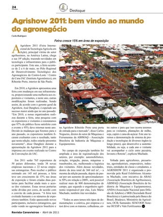 24

Destaque

Agrishow 2011: bem vindo ao mundo
do agronegócio
Carla Rodrigues

A

Feira cresce 15% em área de exposição

Agrishow 2011 (Feira Internacional da Tecnologia Agrícola em
Ação), principal vitrine do setor
agribusiness, na América Latina, chega
a sua 18ª edição, trazendo novidades em
tecnologia e infraestrutura para o público participante. Este ano, a feira acontece de 2 a 6 de maio, no Pólo Regional
de Desenvolvimento Tecnológico dos
Agronegócios do Centro-Leste / Centro
de Cana IAC (Instituto Agronômico), em
Ribeirão Preto, interior de São Paulo.
Em 2010, a Agrishow apresentou uma
feira com mudanças em sua infraestrutura, proporcionando uma melhoria aos expositores e visitantes, e neste ano, outras
modificações foram realizadas. Sendo
assim, de acordo com o gerente geral da
Agrishow, José Danghesi, é esperado um
sucesso maior ainda que no ano passado.
“Em 2010, a nossa organizadora realizou durante a feira, uma pesquisa com
os expositores e visitantes e constatamos
que 97% do público ficou satisfeito com
o evento e 95% deve retornar neste ano.
Devido às mudanças que fizemos para o
ano passado, os expositores também ficaram exultantes com o resultado, tanto
que nesta edição, todos estarão presentes
novamente”, disse Danghesi durante a
apresentação da Agrishow 2011 para a
imprensa em evento realizado no Centro
de Convenções do IAC.
Em 2011 serão 765 expositores de
50 países diferentes, tendo 38 novas
empresas nacionais e 22 novas empresas estrangeiras. Para receber o público
estimado em 145 mil pessoas, a feira
teve um crescimento de 15% nas áreas
de exposição e foram criadas duas portarias para facilitar ainda mais o acesso dos visitantes. Essas novas portarias
serão dividas por cores, de acordo com
o convite de cada pessoa. “A feira tem
evoluído bastante e os números de expositores também. Estão aparecendo novos
participantes, inclusive estrangeiros, que
estão vendo no agronegócio brasileiro e
Revista Canavieiros - Abril de 2011

Agrishow 2010

na Agrishow Ribeirão Preto uma porta
de entrada para o mercado”, disse Carlos
Nogueira, diretor do setor de Máquinas e
Ferramentas da ABIMAQ - Associação
Brasileira da Indústria de Máquinas e
Equipamentos.
No campo de exposição também foi
ampliada a área de regionalização dos
setores, por exemplo: automobilístico,
aviação, irrigação, pneus, máquinas e
transbordos, etc, melhorando a logística
dos visitantes. Além dessas novidades,
dentro da área total de 360 mil m², - a
mesma da edição passada, depois de passar por um aumento de aproximadamente 50% em relação a 2009-, será possível
realizar mais de 800 demonstrações de
campo, que segundo o engenheiro agrônomo responsável por elas, Luís Mário
Machado, também traz novidades.
“Todos os anos temos três tipos de demonstrações: a coletiva, por empresa e o
test drive com os tratores, colhedoras, en-

tre outros e para que isso ocorra teremos
para os visitantes, plantações de milho,
soja, capim e cana-de-açúcar. Este ano teremos a demonstração de sistema de produção e tecnologias de diversos órgãos (a
longo prazo), que desenvolve a sustentabilidade, ou seja, a cada ano o visitante
vai acompanhar o ciclo entre pecuária,
lavoura e floresta”, explicou Machado.
Voltada para agricultores, pecuaristas, agroindustriais, empresários, industriais, entidades de classe e estudantes, a
AGRISHOW 2011 é organizada e promovida pela Reed Exhibitions Alcantara Machado, com iniciativa da ABAG
(Associação Brasileira de Agribusiness),
ABIMAQ (Associação Brasileira da Indústria de Máquinas e Equipamentos),
ANDA (Associação Nacional para Difusão de Adubos) e SRB (Sociedade Rural
Brasileira) e é patrocinada pelo Banco do
Brasil, Bradesco, Ministério da Agricultura, OCB, Santander, SESCOOP, Sistema OCESP e Vale Fertilizantes. RC

 