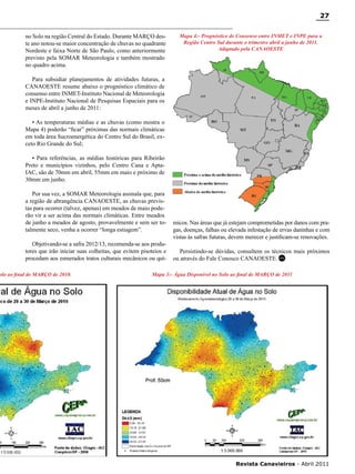 27
no Solo na região Central do Estado. Durante MARÇO deste ano notou-se maior concentração de chuvas no quadrante
Nordeste e faixa Norte de São Paulo, como anteriormente
previsto pela SOMAR Meteorologia e também mostrado
no quadro acima.

Mapa 4:- Prognóstico de Consenso entre INMET e INPE para a
Região Centro Sul durante o trimestre abril a junho de 2011.
Adaptado pela CANAOESTE

Para subsidiar planejamentos de atividades futuras, a
CANAOESTE resume abaixo o prognóstico climático de
consenso entre INMET-Instituto Nacional de Meteorologia
e INPE-Instituto Nacional de Pesquisas Espaciais para os
meses de abril a junho de 2011:
• As temperaturas médias e as chuvas (como mostra o
Mapa 4) poderão “ficar” próximas das normais climáticas
em toda área Sucroenergética do Centro Sul do Brasil, exceto Rio Grande do Sul;
• Para referências, as médias históricas para Ribeirão
Preto e municípios vizinhos, pelo Centro Cana e AptaIAC, são de 70mm em abril, 55mm em maio e próximo de
30mm em junho.
Por sua vez, a SOMAR Meteorologia assinala que, para
a região de abrangência CANAOESTE, as chuvas previstas para ocorrer (talvez, apenas) em meados de maio poderão vir a ser acima das normais climáticas. Entre meados
de junho a meados de agosto, provavelmente e sem ser totalmente seco, venha a ocorrer “longa estiagem”.
Objetivando-se a safra 2012/13, recomenda-se aos produtores que irão iniciar suas colheitas, que evitem pisoteios e
procedam aos esmerados tratos culturais mecânicos ou quí-

olo ao final de MARÇO de 2010.

micos. Nas áreas que já estejam comprometidas por danos com pragas, doenças, falhas ou elevada infestação de ervas daninhas e com
vistas às safras futuras, devem merecer e justificam-se renovações.
Persistindo-se dúvidas, consultem os técnicos mais próximos
ou através do Fale Conosco CANAOESTE. RC

Mapa 3:- Água Disponível no Solo ao final de MARÇO de 2011

RC

Revista Canavieiros - Abril 2011

 