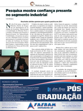 33

Notícias do Setor

Pesquisa mostra confiança presente
no segmento industrial
Carla Rodrigues

N

Resultados obtidos apontam para quadro positivo em 2011

o dia 28 de março, a AgroFEA
Ribeirão (Núcleo de Pesquisas em Agronegócios da Faculdade de Economia, Administração
e Contabilidade de Ribeirão Preto) e
a Fundace (Fundação para Pesquisa e
Desenvolvimento da Administração,
Contabilidade e Economia) em parceria com a Multiplus Feiras e Eventos,
apresentaram os resultados do primeiro índice de Confiança dos Fornecedores do Setor Sucroenergético Multiplus/Fundace. A apresentação ocorreu
no Anfiteatro Ivo Torres da FEA-USP,
em Ribeirão Preto.

O objetivo do estudo é avaliar as condições atuais e as expectativas em relação à
economia brasileira, o sistema agroindustrial e o setor de fornecedores sucroenergéticos e a própria empresa. É uma pesquisa
quantitativa e será analisada bimestralmente até o fim deste ano. De acordo com o
coordenador da AgroFEA, Roberto Fava,
o trabalho mostra a junção da experiência
acadêmica com a experiência do empresariado. “Hoje faz parte da cultura organizacional da FEA essa aproximação, assim
fica mais fácil compreendermos o que se
passa no setor”, explicou Fava.
Para a primeira edição do Índice realizada em fevereiro de 2011, foram ouvidas 125 empresas representantes do
segmento de fornecedores industriais do
setor sucroenergético de abrangência do
Ceise Br (Centro Nacional das Indústrias
do Setor Sucroenergético e Biocombustíveis) por meio de telefonemas e contatos por e-mail. Os indicadores variam
no intervalo de 0,00 a 1,00. Os valores
obtidos acima de 0,50 pontos indicam
empresários confiantes.
O resultado alcançado através da
pesquisa foi de 0,69, o que mostra um
empresário do setor sucroenergético otimista neste início de ano. Sobre as Con-

dições Atuais do segmento, o resultado
encontrado foi de 0,64, demonstrando
que o efeito dos últimos seis meses foi
considerado bom. Quando questionados sobre a Expectativa do Setor para
os próximos seis meses, o resultado foi
de 0,72, um número muito positivo que
pode ter sido consequência da boa expectativa para a safra 2011/2012. Já o
índice para as condições atuais da Economia Brasileira foi de 0,62, mostrando
mais uma vez que o ano de 2010 foi positivo para o setor.
Roberto Fava, explicou que os resultados obtidos com essas pesquisas foram extremamente importantes para o
setor, já que, empresários confiantes no
futuro devem fazer mais investimentos,
gerando assim mais empregos na cadeia
de produção. “Este é apenas o nosso primeiro passo, até o final do ano pretendemos ampliar esse trabalho às usinas,
produtores e depois para fornecedores
de defensivos, máquinas e implementos
agrícolas”, disse o coordenador.
Os resultados das pesquisas podem
ser conferidos no site da FUNDACE –
www.fundace.org.br ou no site da Multiplus Feiras e Eventos:
www.multiplusfeiraseventos.com.br RC

Revista Canavieiros - Abril 2011

 