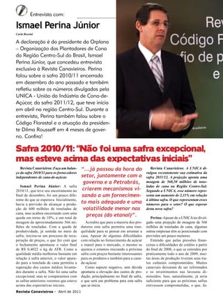 6

Entrevista com:

Ismael Perina Júnior
Carla Rossini

A declaração é do presidente da Orplana
– Organização dos Plantadores de Cana
da Região Centro-Sul do Brasil, Ismael
Perina Júnior, que concedeu entrevista
exclusiva à Revista Canavieiros. Perina
falou sobre a safra 2010/11 encerrada
em dezembro do ano passado e também
refletiu sobre os números divulgados pela
UNICA - União da Indústria de Cana-deAçúcar, da safra 2011/12, que teve início
em abril na região Centro-Sul. Durante a
entrevista, Perina também falou sobre o
Código Florestal e a atuação da presidente Dilma Rousseff em 4 meses de governo. Confira!

Safra 2010/11 : “Não foi uma safra excepcional,
mas esteve acima das expectativas iniciais”
Revista Canavieiros: Faça um balanço da safra 2010/11 para os fornecedores
independentes de cana-de-açúcar.
Ismael Perina Júnior: A safra
2010/11, que teve seu encerramento no
final de dezembro, foi um pouco diferente do que se esperava. Inicialmente,
havia a previsão de alcançar a produção de 600 milhões de toneladas de
cana, mas acabou encerrando com uma
queda em torno de 10%, e um total de
moagem de aproximadamente 566 milhões de toneladas. Com a queda de
produtividade, já sentida no meio da
safra, iniciou-se um processo de recuperação de preços, o que fez com que
o fechamento apontasse o valor final
de R$ 0,4022 o kg de ATR. Como a
qualidade média melhorou bastante em
relação à safra anterior, o valor apurado para a tonelada de cana permitiu a
superação dos custos médios levantados durante a safra. Não foi uma safra
excepcional, mas se compararmos com
as safras anteriores veremos que esteve
acima das expectativas iniciais.
Revista Canavieiros - Abril de 2011

“...já passou da hora do
setor, juntamente com o
governo e a Petrobrás,
criarem mecanismos visando a um fornecimento mais adequado e uma
volatilidade menor nos
preços (do etanol)”.
Acredito que para a maioria dos produtores esta safra permitiu uma tranquilidade para se pensar em arrumar a
casa. Apesar de algumas dificuldades
com relação ao fornecimento de açúcar
e etanol para o mercado, o mesmo se
ajustou e estamos iniciando a próxima
safra com preços bastante interessantes
para os produtos e também para a canade-açúcar.
Como aspecto negativo, sem dúvida
apontaria a elevação dos custos de produção, principalmente no final da safra,
o que será um problema para esta safra
que se inicia.

Revista Canavieiros: A UNICA divulgou recentemente sua estimativa da
safra 2011/12. A projeção aponta uma
moagem de 568,50 milhões de toneladas de cana na Região Centro-Sul.
Segundo a UNICA, esse número representa um aumento de 2,11% em relação
à última safra. O que representam esses
números para o setor? O que esperar
desta nova safra?
Perina: Apesar de a UNICA ter divulgado uma projeção de moagem de 568
milhões de toneladas de cana, algumas
outras empresas têm se posicionado com
previsões um pouco menores.
Entendo que pelas pressões financeiras e dificuldades de crédito a partir
do final de 2008, o que se estendeu por
praticamente todo o ano de 2009, muitas áreas de produção tiveram seus tratos culturais comprometidos. Muitos
canaviais deixaram de ser reformados
e os investimentos nas lavouras diminuídos. Isso, naturalmente, já seria
suficiente para que as próximas safras
estivessem comprometidas, o que, fa-

 